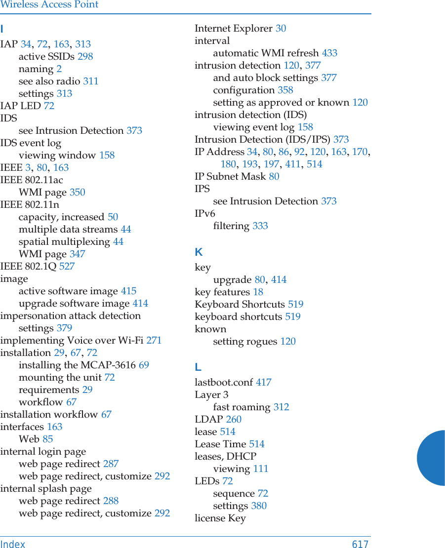 Wireless Access PointIndex 617IIAP 34, 72, 163, 313active SSIDs 298naming 2see also radio 311settings 313IAP LED 72IDSsee Intrusion Detection 373IDS event logviewing window 158IEEE 3, 80, 163IEEE 802.11acWMI page 350IEEE 802.11ncapacity, increased 50multiple data streams 44spatial multiplexing 44WMI page 347IEEE 802.1Q 527imageactive software image 415upgrade software image 414impersonation attack detectionsettings 379implementing Voice over Wi-Fi 271installation 29, 67, 72installing the MCAP-3616 69mounting the unit 72requirements 29workflow 67installation workflow 67interfaces 163Web 85internal login pageweb page redirect 287web page redirect, customize 292internal splash pageweb page redirect 288web page redirect, customize 292Internet Explorer 30intervalautomatic WMI refresh 433intrusion detection 120, 377and auto block settings 377configuration 358setting as approved or known 120intrusion detection (IDS)viewing event log 158Intrusion Detection (IDS/IPS) 373IP Address 34, 80, 86, 92, 120, 163, 170, 180, 193, 197, 411, 514IP Subnet Mask 80IPSsee Intrusion Detection 373IPv6filtering 333Kkeyupgrade 80, 414key features 18Keyboard Shortcuts 519keyboard shortcuts 519knownsetting rogues 120Llastboot.conf 417Layer 3fast roaming 312LDAP 260lease 514Lease Time 514leases, DHCPviewing 111LEDs 72sequence 72settings 380license Key