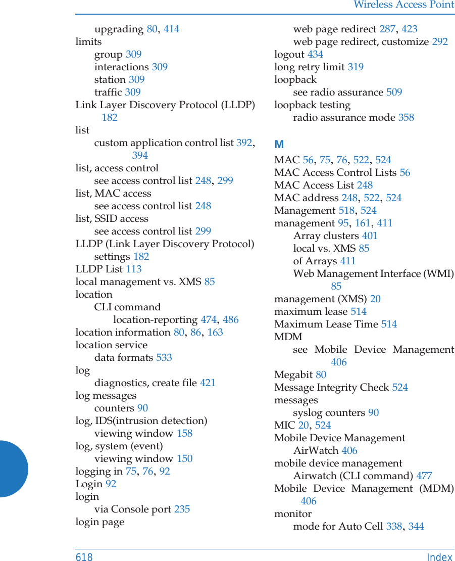 Wireless Access Point618 Indexupgrading 80, 414limitsgroup 309interactions 309station 309traffic 309Link Layer Discovery Protocol (LLDP)182listcustom application control list 392, 394list, access controlsee access control list 248, 299list, MAC accesssee access control list 248list, SSID accesssee access control list 299LLDP (Link Layer Discovery Protocol)settings 182LLDP List 113local management vs. XMS 85locationCLI commandlocation-reporting 474, 486location information 80, 86, 163location servicedata formats 533logdiagnostics, create file 421log messagescounters 90log, IDS(intrusion detection)viewing window 158log, system (event)viewing window 150logging in 75, 76, 92Login 92loginvia Console port 235login pageweb page redirect 287, 423web page redirect, customize 292logout 434long retry limit 319loopbacksee radio assurance 509loopback testingradio assurance mode 358MMAC 56, 75, 76, 522, 524MAC Access Control Lists 56MAC Access List 248MAC address 248, 522, 524Management 518, 524management 95, 161, 411Array clusters 401local vs. XMS 85of Arrays 411Web Management Interface (WMI)85management (XMS) 20maximum lease 514Maximum Lease Time 514MDMsee Mobile Device Management406Megabit 80Message Integrity Check 524messagessyslog counters 90MIC 20, 524Mobile Device ManagementAirWatch 406mobile device managementAirwatch (CLI command) 477Mobile Device Management (MDM)406monitormode for Auto Cell 338, 344