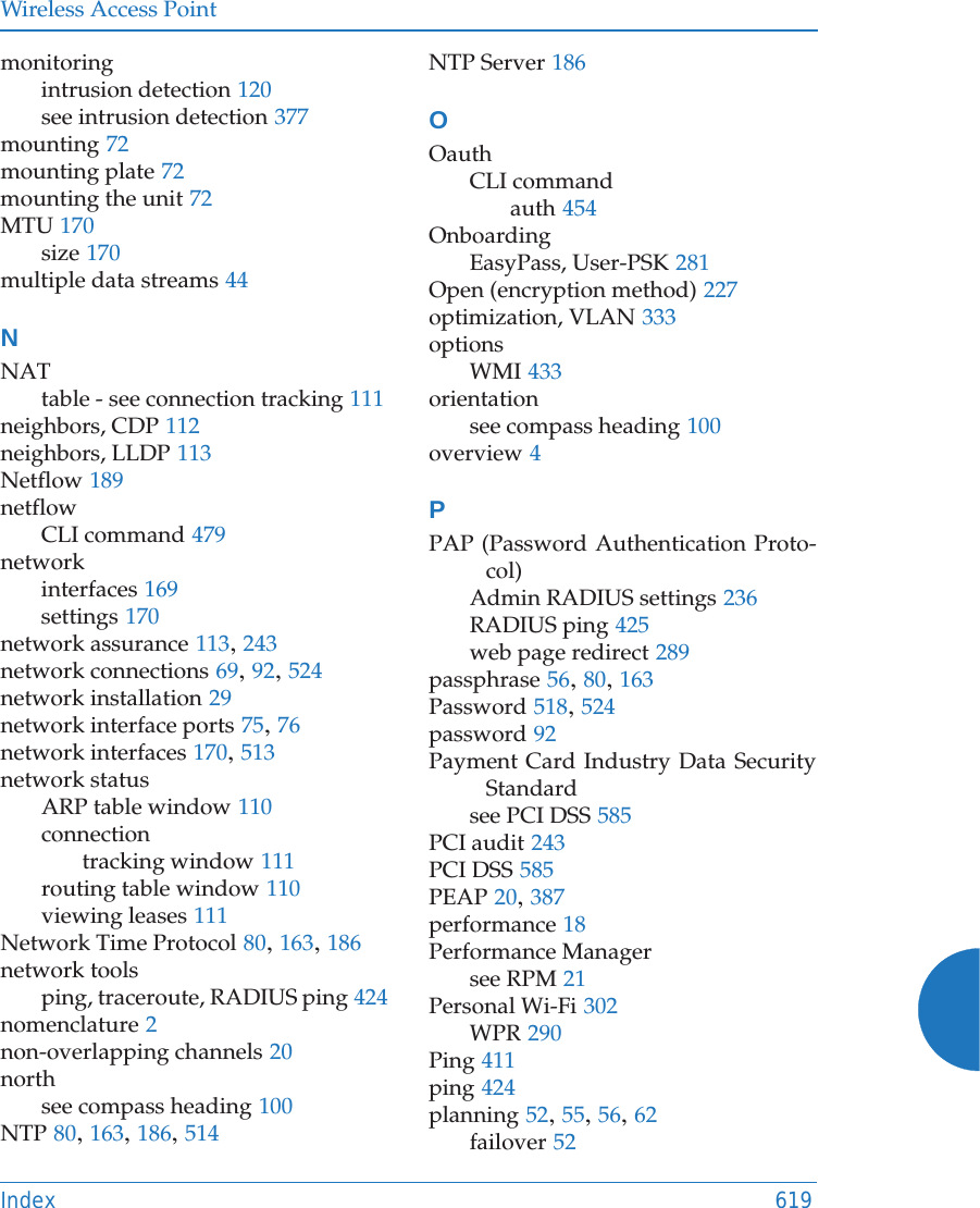 Wireless Access PointIndex 619monitoringintrusion detection 120see intrusion detection 377mounting 72mounting plate 72mounting the unit 72MTU 170size 170multiple data streams 44NNATtable - see connection tracking 111neighbors, CDP 112neighbors, LLDP 113Netflow 189netflowCLI command 479networkinterfaces 169settings 170network assurance 113, 243network connections 69, 92, 524network installation 29network interface ports 75, 76network interfaces 170, 513network statusARP table window 110connectiontracking window 111routing table window 110viewing leases 111Network Time Protocol 80, 163, 186network toolsping, traceroute, RADIUS ping 424nomenclature 2non-overlapping channels 20northsee compass heading 100NTP 80, 163, 186, 514NTP Server 186OOauthCLI commandauth 454OnboardingEasyPass, User-PSK 281Open (encryption method) 227optimization, VLAN 333optionsWMI 433orientationsee compass heading 100overview 4PPAP (Password Authentication Proto-col)Admin RADIUS settings 236RADIUS ping 425web page redirect 289passphrase 56, 80, 163Password 518, 524password 92Payment Card Industry Data Security Standardsee PCI DSS 585PCI audit 243PCI DSS 585PEAP 20, 387performance 18Performance Managersee RPM 21Personal Wi-Fi 302WPR 290Ping 411ping 424planning 52, 55, 56, 62failover 52