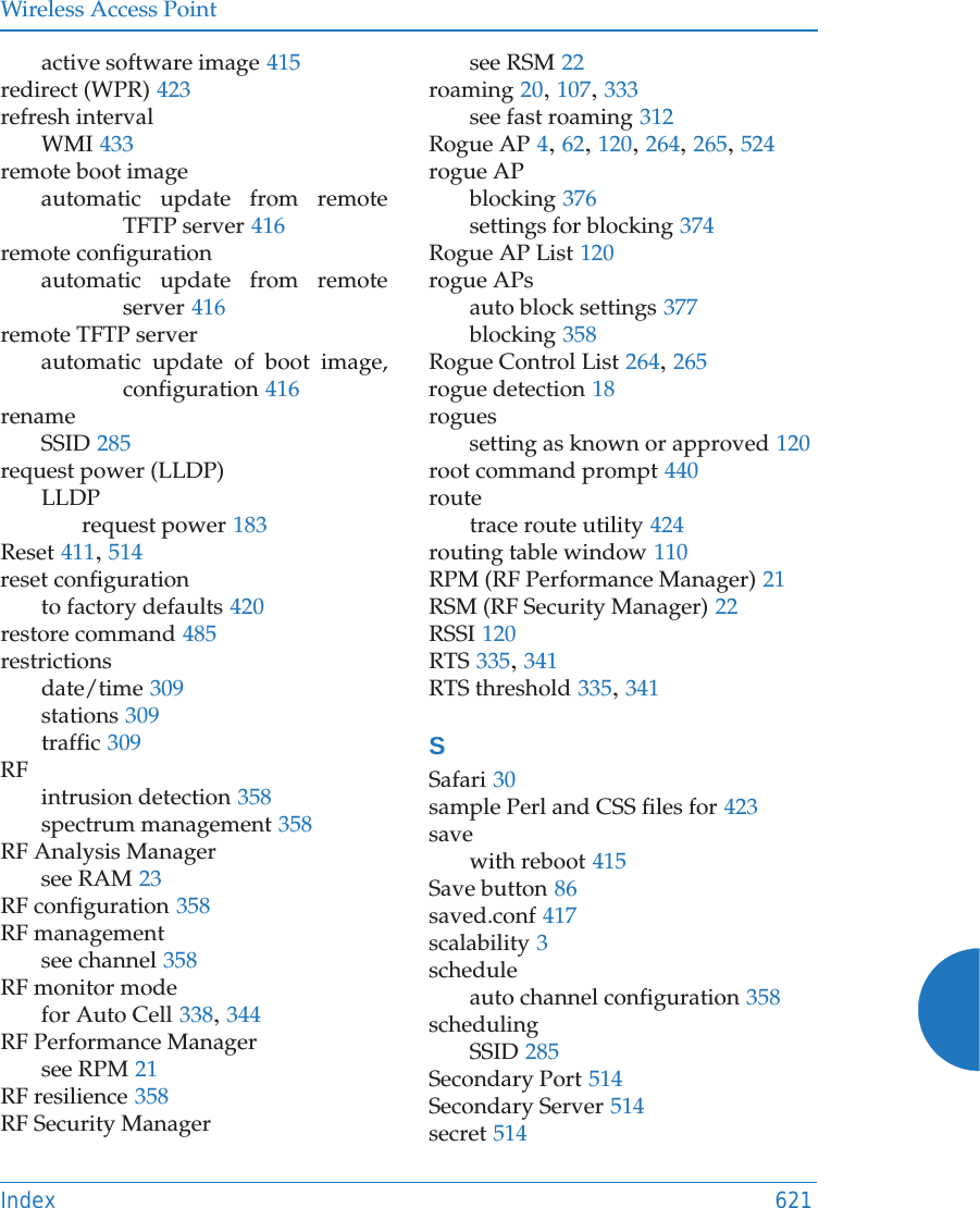 Wireless Access PointIndex 621active software image 415redirect (WPR) 423refresh intervalWMI 433remote boot imageautomatic update from remote TFTP server 416remote configurationautomatic update from remote server 416remote TFTP serverautomatic update of boot image, configuration 416renameSSID 285request power (LLDP)LLDPrequest power 183Reset 411, 514reset configurationto factory defaults 420restore command 485restrictionsdate/time 309stations 309traffic 309RFintrusion detection 358spectrum management 358RF Analysis Managersee RAM 23RF configuration 358RF managementsee channel 358RF monitor modefor Auto Cell 338, 344RF Performance Managersee RPM 21RF resilience 358RF Security Managersee RSM 22roaming 20, 107, 333see fast roaming 312Rogue AP 4, 62, 120, 264, 265, 524rogue APblocking 376settings for blocking 374Rogue AP List 120rogue APsauto block settings 377blocking 358Rogue Control List 264, 265rogue detection 18roguessetting as known or approved 120root command prompt 440routetrace route utility 424routing table window 110RPM (RF Performance Manager) 21RSM (RF Security Manager) 22RSSI 120RTS 335, 341RTS threshold 335, 341SSafari 30sample Perl and CSS files for 423savewith reboot 415Save button 86saved.conf 417scalability 3scheduleauto channel configuration 358schedulingSSID 285Secondary Port 514Secondary Server 514secret 514