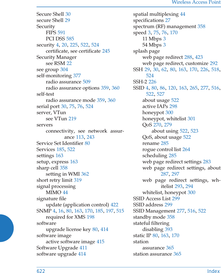 Wireless Access Point622 IndexSecure Shell 30secure Shell 29SecurityFIPS 591PCI DSS 585security 4, 20, 225, 522, 524certificate, see certificate 245Security Managersee RSM 22see group 304self-monitoring 377radio assurance 509radio assurance options 359, 360self-testradio assurance mode 359, 360serial port 30, 75, 76, 524server, VTunsee VTun 219serversconnectivity, see network assur-ance 113, 243Service Set Identifier 80Services 185, 522settings 163setup, express 163sharp cell 358setting in WMI 362short retry limit 319signal processingMIMO 44signature fileupdate (application control) 422SNMP 4, 16, 80, 163, 170, 185, 197, 515required for XMS 198softwareupgrade license key 80, 414software imageactive software image 415Software Upgrade 411software upgrade 414spatial multiplexing 44specifications 27spectrum (RF) management 358speed 3, 75, 76, 17011 Mbps 354 Mbps 3splash pageweb page redirect 288, 423web page redirect, customize 292SSH 29, 30, 62, 80, 163, 170, 226, 518, 524SSH-2 226SSID 4, 80, 86, 120, 163, 265, 277, 516, 522, 527about usage 522active IAPs 298honeypot 300honeypot, whitelist 301QoS 270, 279about using 522, 523QoS, about usage 522rename 285rogue control list 264scheduling 285web page redirect settings 283web page redirect settings, about287, 297web page redirect settings, wh-itelist 293, 294whitelist, honeypot 300SSID Access List 299SSID address 299SSID Management 277, 516, 522standby mode 358stateful filteringdisabling 393static IP 80, 163, 170stationassurance 365station assurance 365