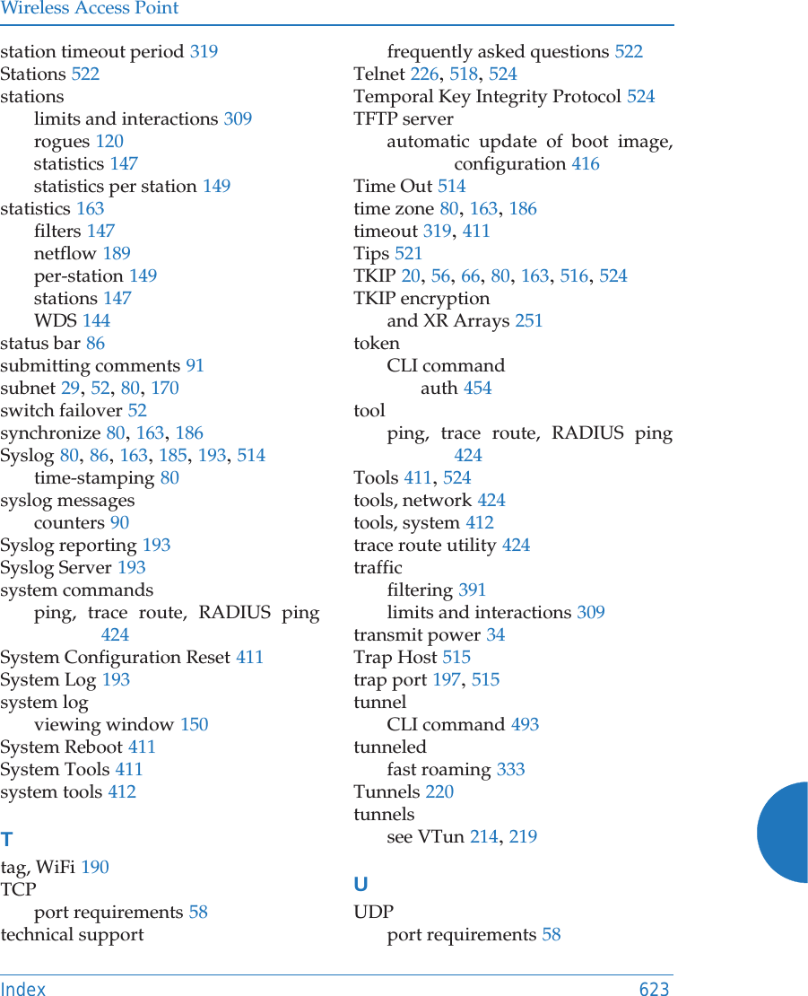 Wireless Access PointIndex 623station timeout period 319Stations 522stationslimits and interactions 309rogues 120statistics 147statistics per station 149statistics 163filters 147netflow 189per-station 149stations 147WDS 144status bar 86submitting comments 91subnet 29, 52, 80, 170switch failover 52synchronize 80, 163, 186Syslog 80, 86, 163, 185, 193, 514time-stamping 80syslog messagescounters 90Syslog reporting 193Syslog Server 193system commandsping, trace route, RADIUS ping424System Configuration Reset 411System Log 193system logviewing window 150System Reboot 411System Tools 411system tools 412Ttag, WiFi 190TCPport requirements 58technical supportfrequently asked questions 522Telnet 226, 518, 524Temporal Key Integrity Protocol 524TFTP serverautomatic update of boot image, configuration 416Time Out 514time zone 80, 163, 186timeout 319, 411Tips 521TKIP 20, 56, 66, 80, 163, 516, 524TKIP encryptionand XR Arrays 251tokenCLI commandauth 454toolping, trace route, RADIUS ping424Tools 411, 524tools, network 424tools, system 412trace route utility 424trafficfiltering 391limits and interactions 309transmit power 34Trap Host 515trap port 197, 515tunnelCLI command 493tunneledfast roaming 333Tunnels 220tunnelssee VTun 214, 219UUDPport requirements 58