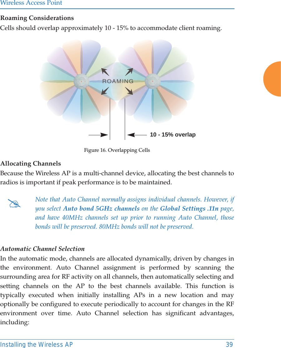 Wireless Access PointInstalling the Wireless AP 39Roaming ConsiderationsCells should overlap approximately 10 - 15% to accommodate client roaming.Figure 16. Overlapping CellsAllocating ChannelsBecause the Wireless AP is a multi-channel device, allocating the best channels to radios is important if peak performance is to be maintained.Automatic Channel SelectionIn the automatic mode, channels are allocated dynamically, driven by changes in the environment. Auto Channel assignment is performed by scanning the surrounding area for RF activity on all channels, then automatically selecting and setting channels on the AP to the best channels available. This function is typically executed when initially installing APs in a new location and may optionally be configured to execute periodically to account for changes in the RF environment over time. Auto Channel selection has significant advantages, including: #Note that Auto Channel normally assigns individual channels. However, if you select Auto bond 5GHz channels on the Global Settings .11n page, and have 40MHz channels set up prior to running Auto Channel, those bonds will be preserved. 80MHz bonds will not be preserved.ROAMING10 - 15% overlap