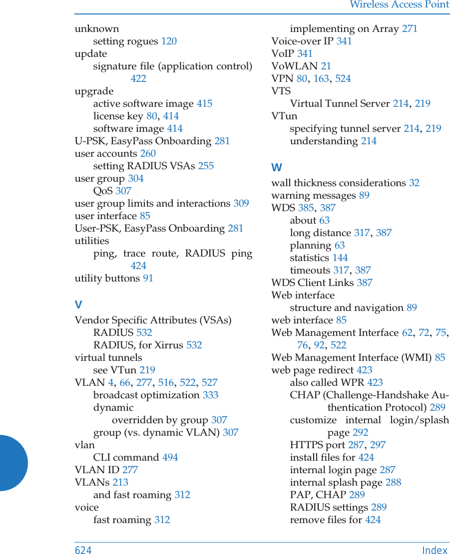 Wireless Access Point624 Indexunknownsetting rogues 120updatesignature file (application control)422upgradeactive software image 415license key 80, 414software image 414U-PSK, EasyPass Onboarding 281user accounts 260setting RADIUS VSAs 255user group 304QoS 307user group limits and interactions 309user interface 85User-PSK, EasyPass Onboarding 281utilitiesping, trace route, RADIUS ping424utility buttons 91VVendor Specific Attributes (VSAs)RADIUS 532RADIUS, for Xirrus 532virtual tunnelssee VTun 219VLAN 4, 66, 277, 516, 522, 527broadcast optimization 333dynamicoverridden by group 307group (vs. dynamic VLAN) 307vlanCLI command 494VLAN ID 277VLANs 213and fast roaming 312voicefast roaming 312implementing on Array 271Voice-over IP 341VoIP 341VoWLAN 21VPN 80, 163, 524VTSVirtual Tunnel Server 214, 219VTunspecifying tunnel server 214, 219understanding 214Wwall thickness considerations 32warning messages 89WDS 385, 387about 63long distance 317, 387planning 63statistics 144timeouts 317, 387WDS Client Links 387Web interfacestructure and navigation 89web interface 85Web Management Interface 62, 72, 75, 76, 92, 522Web Management Interface (WMI) 85web page redirect 423also called WPR 423CHAP (Challenge-Handshake Au-thentication Protocol) 289customize internal login/splash page 292HTTPS port 287, 297install files for 424internal login page 287internal splash page 288PAP, CHAP 289RADIUS settings 289remove files for 424