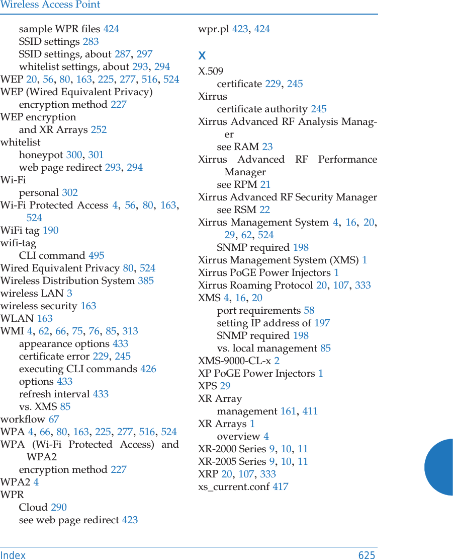 Wireless Access PointIndex 625sample WPR files 424SSID settings 283SSID settings, about 287, 297whitelist settings, about 293, 294WEP 20, 56, 80, 163, 225, 277, 516, 524WEP (Wired Equivalent Privacy)encryption method 227WEP encryptionand XR Arrays 252whitelisthoneypot 300, 301web page redirect 293, 294Wi-Fipersonal 302Wi-Fi Protected Access 4, 56, 80, 163, 524WiFi tag 190wifi-tagCLI command 495Wired Equivalent Privacy 80, 524Wireless Distribution System 385wireless LAN 3wireless security 163WLAN 163WMI 4, 62, 66, 75, 76, 85, 313appearance options 433certificate error 229, 245executing CLI commands 426options 433refresh interval 433vs. XMS 85workflow 67WPA 4, 66, 80, 163, 225, 277, 516, 524WPA (Wi-Fi Protected Access) and WPA2encryption method 227WPA2 4WPRCloud 290see web page redirect 423wpr.pl 423, 424XX.509certificate 229, 245Xirruscertificate authority 245Xirrus Advanced RF Analysis Manag-ersee RAM 23Xirrus Advanced RF Performance Managersee RPM 21Xirrus Advanced RF Security Managersee RSM 22Xirrus Management System 4, 16, 20, 29, 62, 524SNMP required 198Xirrus Management System (XMS) 1Xirrus PoGE Power Injectors 1Xirrus Roaming Protocol 20, 107, 333XMS 4, 16, 20port requirements 58setting IP address of 197SNMP required 198vs. local management 85XMS-9000-CL-x 2XP PoGE Power Injectors 1XPS 29XR Arraymanagement 161, 411XR Arrays 1overview 4XR-2000 Series 9, 10, 11XR-2005 Series 9, 10, 11XRP 20, 107, 333xs_current.conf 417