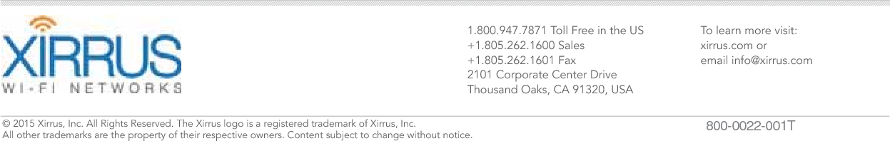1.800.947.7871 Toll Free in the US+1.805.262.1600 Sales+1.805.262.1601 Fax2101 Corporate Center DriveThousand Oaks, CA 91320, USATo learn more visit:xirrus.com oremail info@xirrus.com© 201 Xirrus, Inc. All Rights Reserved. The Xirrus logo is a registered trademark of Xirrus, Inc.  All other trademarks are the property of their respective owners. Content subject to change without notice. 800-0022-001T