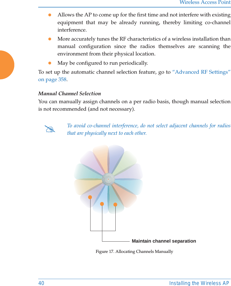 Wireless Access Point40 Installing the Wireless APzAllows the AP to come up for the first time and not interfere with existing equipment that may be already running, thereby limiting co-channel interference.zMore accurately tunes the RF characteristics of a wireless installation than manual configuration since the radios themselves are scanning the environment from their physical location. zMay be configured to run periodically. To set up the automatic channel selection feature, go to “Advanced RF Settings” on page 358. Manual Channel SelectionYou can manually assign channels on a per radio basis, though manual selection is not recommended (and not necessary).Figure 17. Allocating Channels Manually#To avoid co-channel interference, do not select adjacent channels for radios that are physically next to each other.Maintain channel separation