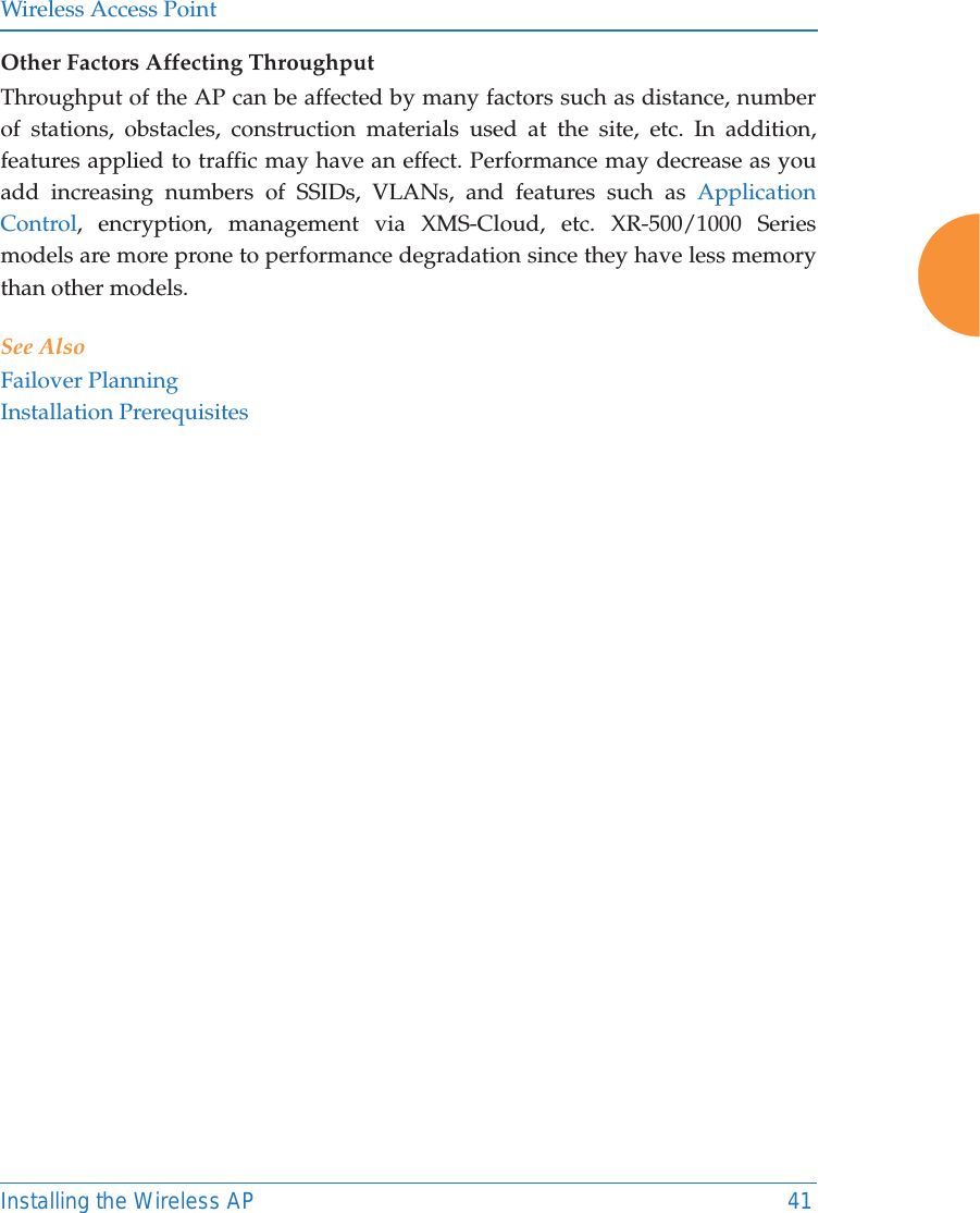 Wireless Access PointInstalling the Wireless AP 41Other Factors Affecting ThroughputThroughput of the AP can be affected by many factors such as distance, number of stations, obstacles, construction materials used at the site, etc. In addition, features applied to traffic may have an effect. Performance may decrease as you add increasing numbers of SSIDs, VLANs, and features such as Application Control, encryption, management via XMS-Cloud, etc. XR-500/1000 Series models are more prone to performance degradation since they have less memory than other models. See AlsoFailover PlanningInstallation Prerequisites