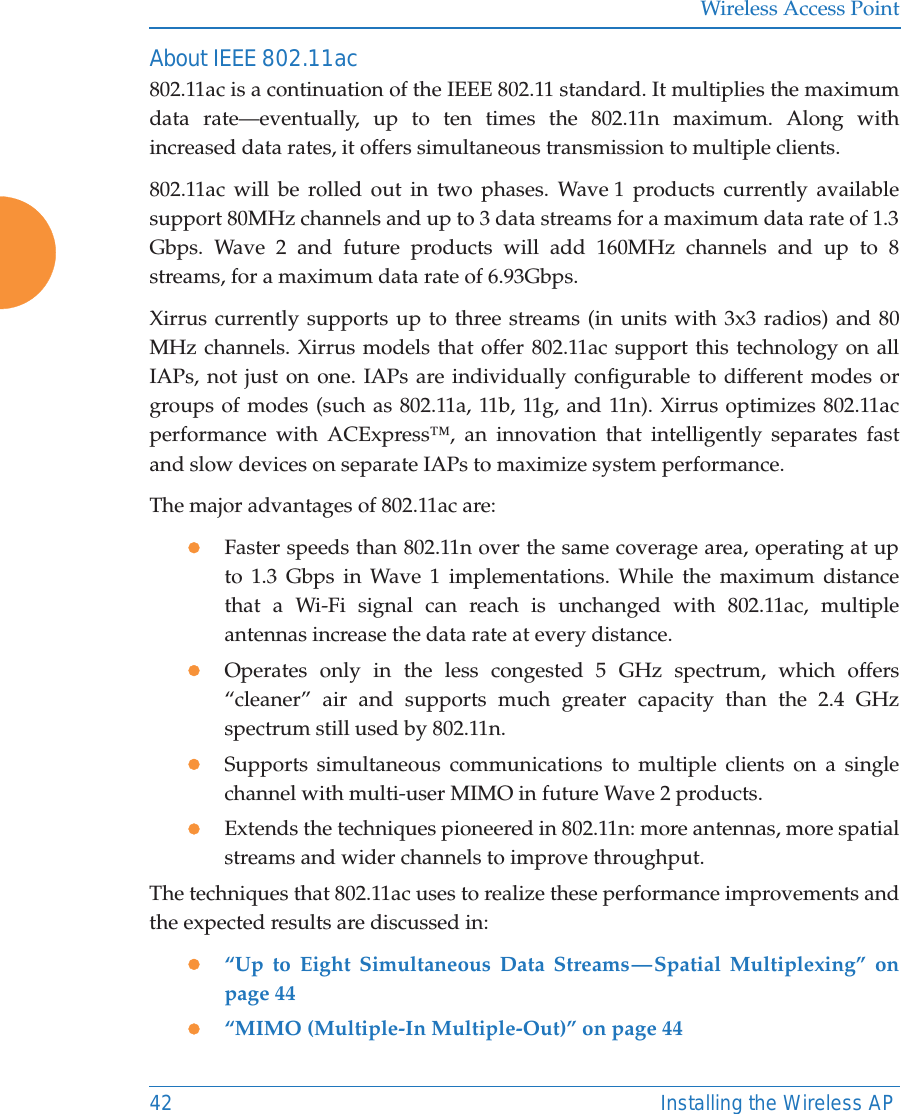 Wireless Access Point42 Installing the Wireless APAbout IEEE 802.11ac 802.11ac is a continuation of the IEEE 802.11 standard. It multiplies the maximum data rate—eventually, up to ten times the 802.11n maximum. Along with increased data rates, it offers simultaneous transmission to multiple clients. 802.11ac will be rolled out in two phases. Wave 1 products currently available support 80MHz channels and up to 3 data streams for a maximum data rate of 1.3 Gbps. Wave 2 and future products will add 160MHz channels and up to 8 streams, for a maximum data rate of 6.93Gbps. Xirrus currently supports up to three streams (in units with 3x3 radios) and 80 MHz channels. Xirrus models that offer 802.11ac support this technology on all IAPs, not just on one. IAPs are individually configurable to different modes or groups of modes (such as 802.11a, 11b, 11g, and 11n). Xirrus optimizes 802.11ac performance with ACExpress™, an innovation that intelligently separates fast and slow devices on separate IAPs to maximize system performance. The major advantages of 802.11ac are: zFaster speeds than 802.11n over the same coverage area, operating at up to 1.3 Gbps in Wave 1 implementations. While the maximum distance that a Wi-Fi signal can reach is unchanged with 802.11ac, multiple antennas increase the data rate at every distance. zOperates only in the less congested 5 GHz spectrum, which offers “cleaner” air and supports much greater capacity than the 2.4 GHz spectrum still used by 802.11n.zSupports simultaneous communications to multiple clients on a single channel with multi-user MIMO in future Wave 2 products. zExtends the techniques pioneered in 802.11n: more antennas, more spatial streams and wider channels to improve throughput.The techniques that 802.11ac uses to realize these performance improvements and the expected results are discussed in: z“Up to Eight Simultaneous Data Streams — Spatial Multiplexing” on page 44z“MIMO (Multiple-In Multiple-Out)” on page 44