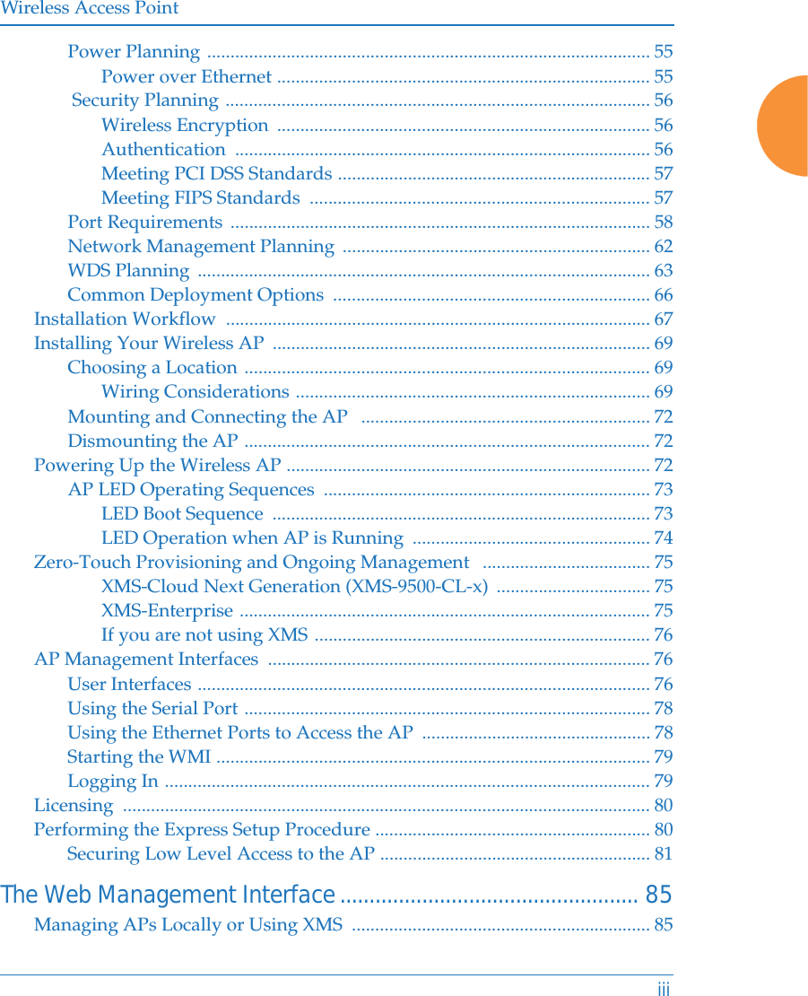 Wireless Access PointiiiPower Planning ............................................................................................... 55Power over Ethernet ................................................................................ 55 Security Planning ........................................................................................... 56Wireless Encryption  ................................................................................ 56Authentication ......................................................................................... 56Meeting PCI DSS Standards ................................................................... 57Meeting FIPS Standards  ......................................................................... 57Port Requirements  .......................................................................................... 58Network Management Planning  .................................................................. 62WDS Planning  ................................................................................................. 63Common Deployment Options  .................................................................... 66Installation Workflow  ........................................................................................... 67Installing Your Wireless AP  ................................................................................. 69Choosing a Location ....................................................................................... 69Wiring Considerations ............................................................................ 69Mounting and Connecting the AP   .............................................................. 72Dismounting the AP ....................................................................................... 72Powering Up the Wireless AP .............................................................................. 72AP LED Operating Sequences  ...................................................................... 73LED Boot Sequence  ................................................................................. 73LED Operation when AP is Running  ................................................... 74Zero-Touch Provisioning and Ongoing Management   .................................... 75XMS-Cloud Next Generation (XMS-9500-CL-x)  ................................. 75XMS-Enterprise ........................................................................................ 75If you are not using XMS ........................................................................ 76AP Management Interfaces  .................................................................................. 76User Interfaces ................................................................................................. 76Using the Serial Port ....................................................................................... 78Using the Ethernet Ports to Access the AP  ................................................. 78Starting the WMI ............................................................................................. 79Logging In ........................................................................................................ 79Licensing ................................................................................................................. 80Performing the Express Setup Procedure ........................................................... 80Securing Low Level Access to the AP .......................................................... 81The Web Management Interface................................................... 85Managing APs Locally or Using XMS  ................................................................ 85