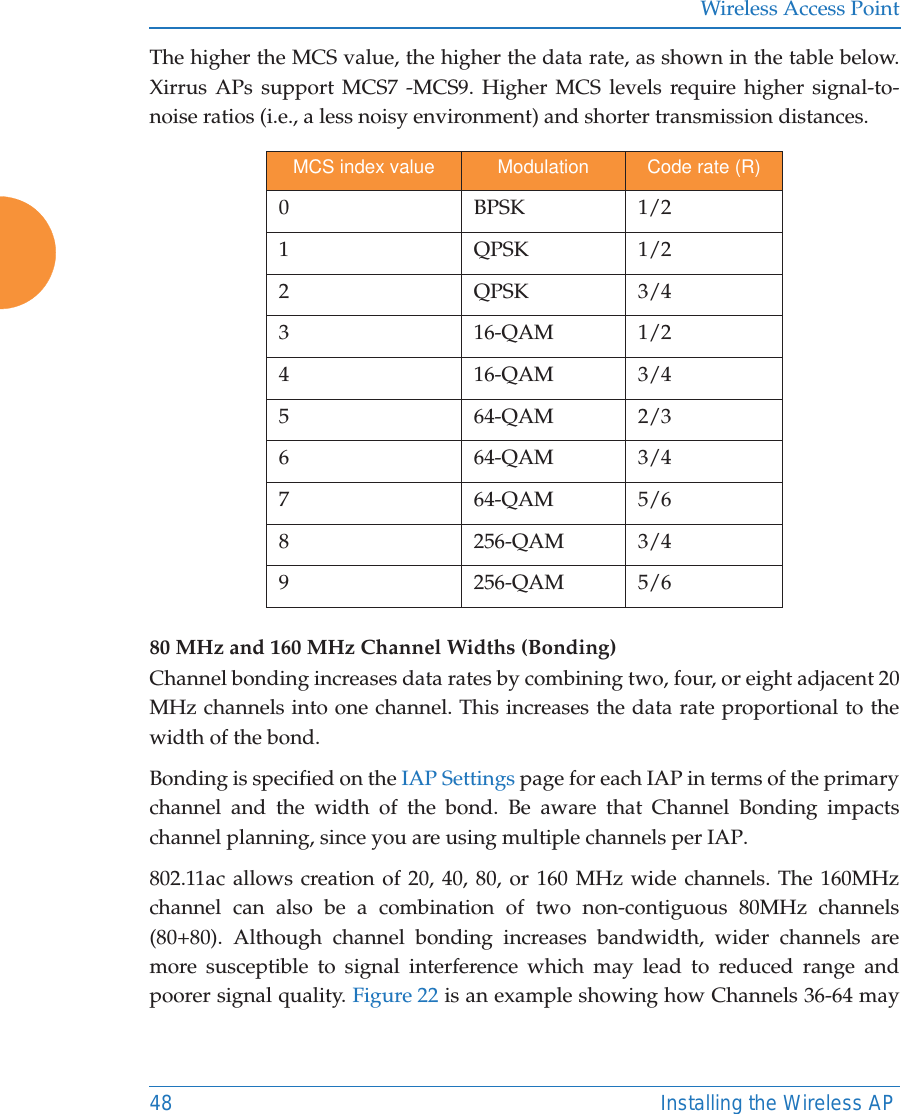 Wireless Access Point48 Installing the Wireless APThe higher the MCS value, the higher the data rate, as shown in the table below. Xirrus APs support MCS7 -MCS9. Higher MCS levels require higher signal-to-noise ratios (i.e., a less noisy environment) and shorter transmission distances.80 MHz and 160 MHz Channel Widths (Bonding)Channel bonding increases data rates by combining two, four, or eight adjacent 20 MHz channels into one channel. This increases the data rate proportional to the width of the bond. Bonding is specified on the IAP Settings page for each IAP in terms of the primarychannel and the width of the bond. Be aware that Channel Bonding impacts channel planning, since you are using multiple channels per IAP. 802.11ac allows creation of 20, 40, 80, or 160 MHz wide channels. The 160MHz channel can also be a combination of two non-contiguous 80MHz channels (80+80). Although channel bonding increases bandwidth, wider channels are more susceptible to signal interference which may lead to reduced range and poorer signal quality. Figure 22 is an example showing how Channels 36-64 may MCS index value Modulation Code rate (R)0BPSK1/21QPSK1/22QPSK3/43 16-QAM 1/24 16-QAM 3/45 64-QAM 2/36 64-QAM 3/47 64-QAM 5/68 256-QAM 3/49 256-QAM 5/6