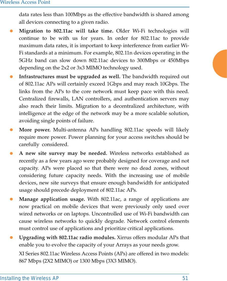 Wireless Access PointInstalling the Wireless AP 51data rates less than 100Mbps as the effective bandwidth is shared among all devices connecting to a given radio.zMigration to 802.11ac will take time. Older Wi-Fi technologies will continue to be with us for years. In order for 802.11ac to provide maximum data rates, it is important to keep interference from earlier Wi-Fi standards at a minimum. For example, 802.11n devices operating in the 5GHz band can slow down 802.11ac devices to 300Mbps or 450Mbps depending on the 2x2 or 3x3 MIMO technology used.zInfrastructures must be upgraded as well. The bandwidth required out of 802.11ac APs will certainly exceed 1Gbps and may reach 10Gbps. The links from the APs to the core network must keep pace with this need. Centralized firewalls, LAN controllers, and authentication servers may also reach their limits. Migration to a decentralized architecture, with intelligence at the edge of the network may be a more scalable solution, avoiding single points of failure.zMore power. Multi-antenna APs handling 802.11ac speeds will likely require more power. Power planning for your access switches should be carefully  considered. zA new site survey may be needed. Wireless networks established as recently as a few years ago were probably designed for coverage and not capacity. APs were placed so that there were no dead zones, without considering future capacity needs. With the increasing use of mobile devices, new site surveys that ensure enough bandwidth for anticipated usage should precede deployment of 802.11ac APs. zManage application usage. With 802.11ac, a range of applications are now practical on mobile devices that were previously only used over wired networks or on laptops. Uncontrolled use of Wi-Fi bandwidth can cause wireless networks to quickly degrade. Network control elements must control use of applications and prioritize critical applications.zUpgrading with 802.11ac radio modules. Xirrus offers modular APs that enable you to evolve the capacity of your Arrays as your needs grow. XI Series 802.11ac Wireless Access Points (APs) are offered in two models: 867 Mbps (2X2 MIMO) or 1300 Mbps (3X3 MIMO). 