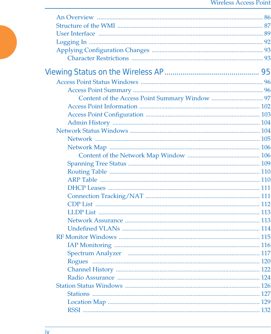 Wireless Access PointivAn Overview  .......................................................................................................... 86Structure of the WMI ............................................................................................. 87User Interface  ......................................................................................................... 89Logging In ............................................................................................................... 92Applying Configuration Changes ....................................................................... 93Character Restrictions  .................................................................................... 93Viewing Status on the Wireless AP................................................ 95Access Point Status Windows .............................................................................. 96Access Point Summary ................................................................................... 96Content of the Access Point Summary Window ................................. 97Access Point Information ............................................................................. 102Access Point Configuration ......................................................................... 103Admin History  .............................................................................................. 104Network Status Windows ................................................................................... 104Network ......................................................................................................... 105Network Map  ................................................................................................ 106Content of the Network Map Window  .............................................. 106Spanning Tree Status .................................................................................... 109Routing Table  ................................................................................................ 110ARP Table  ...................................................................................................... 110DHCP Leases ................................................................................................. 111Connection Tracking/NAT ......................................................................... 111CDP List  ......................................................................................................... 112LLDP List  ....................................................................................................... 113Network Assurance ...................................................................................... 113Undefined VLANs ........................................................................................ 114RF Monitor Windows .......................................................................................... 115IAP Monitoring  ............................................................................................. 116Spectrum Analyzer    .................................................................................... 117Rogues   ........................................................................................................... 120Channel History ............................................................................................ 122Radio Assurance  ........................................................................................... 124Station Status Windows  ...................................................................................... 126Stations ........................................................................................................... 127Location Map ................................................................................................. 129RSSI ................................................................................................................. 132