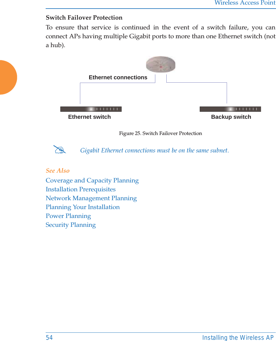 Wireless Access Point54 Installing the Wireless APSwitch Failover ProtectionTo ensure that service is continued in the event of a switch failure, you can connect APs having multiple Gigabit ports to more than one Ethernet switch (not a hub).Figure 25. Switch Failover Protection See AlsoCoverage and Capacity PlanningInstallation PrerequisitesNetwork Management PlanningPlanning Your InstallationPower PlanningSecurity Planning#Gigabit Ethernet connections must be on the same subnet.Ethernet switch Backup switchEthernet connections