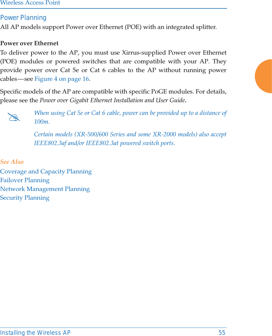 Wireless Access PointInstalling the Wireless AP 55Power Planning All AP models support Power over Ethernet (POE) with an integrated splitter. Power over EthernetTo deliver power to the AP, you must use Xirrus-supplied Power over Ethernet (POE) modules or powered switches that are compatible with your AP. They provide power over Cat 5e or Cat 6 cables to the AP without running power cables — see Figure 4 on page 16. Specific models of the AP are compatible with specific PoGE modules. For details, please see the Power over Gigabit Ethernet Installation and User Guide.  See AlsoCoverage and Capacity PlanningFailover PlanningNetwork Management PlanningSecurity Planning#When using Cat 5e or Cat 6 cable, power can be provided up to a distance of 100m.Certain models (XR-500/600 Series and some XR-2000 models) also accept IEEE802.3af and/or IEEE802.3at powered switch ports.