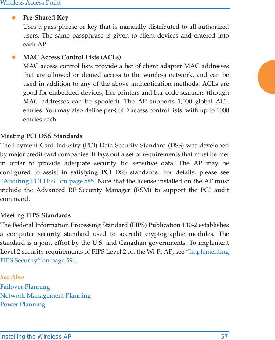 Wireless Access PointInstalling the Wireless AP 57zPre-Shared KeyUses a pass-phrase or key that is manually distributed to all authorized users. The same passphrase is given to client devices and entered into each AP.zMAC Access Control Lists (ACLs)MAC access control lists provide a list of client adapter MAC addresses that are allowed or denied access to the wireless network, and can be used in addition to any of the above authentication methods. ACLs are good for embedded devices, like printers and bar-code scanners (though MAC addresses can be spoofed). The AP supports 1,000 global ACL entries. You may also define per-SSID access control lists, with up to 1000 entries each.Meeting PCI DSS StandardsThe Payment Card Industry (PCI) Data Security Standard (DSS) was developed by major credit card companies. It lays out a set of requirements that must be met in order to provide adequate security for sensitive data. The AP may be configured to assist in satisfying PCI DSS standards. For details, please see “Auditing PCI DSS” on page 585. Note that the license installed on the AP must include the Advanced RF Security Manager (RSM) to support the PCI audit command.Meeting FIPS StandardsThe Federal Information Processing Standard (FIPS) Publication 140-2 establishes a computer security standard used to accredit cryptographic modules. The standard is a joint effort by the U.S. and Canadian governments. To implement Level 2 security requirements of FIPS Level 2 on the Wi-Fi AP, see “Implementing FIPS Security” on page 591. See AlsoFailover PlanningNetwork Management PlanningPower Planning