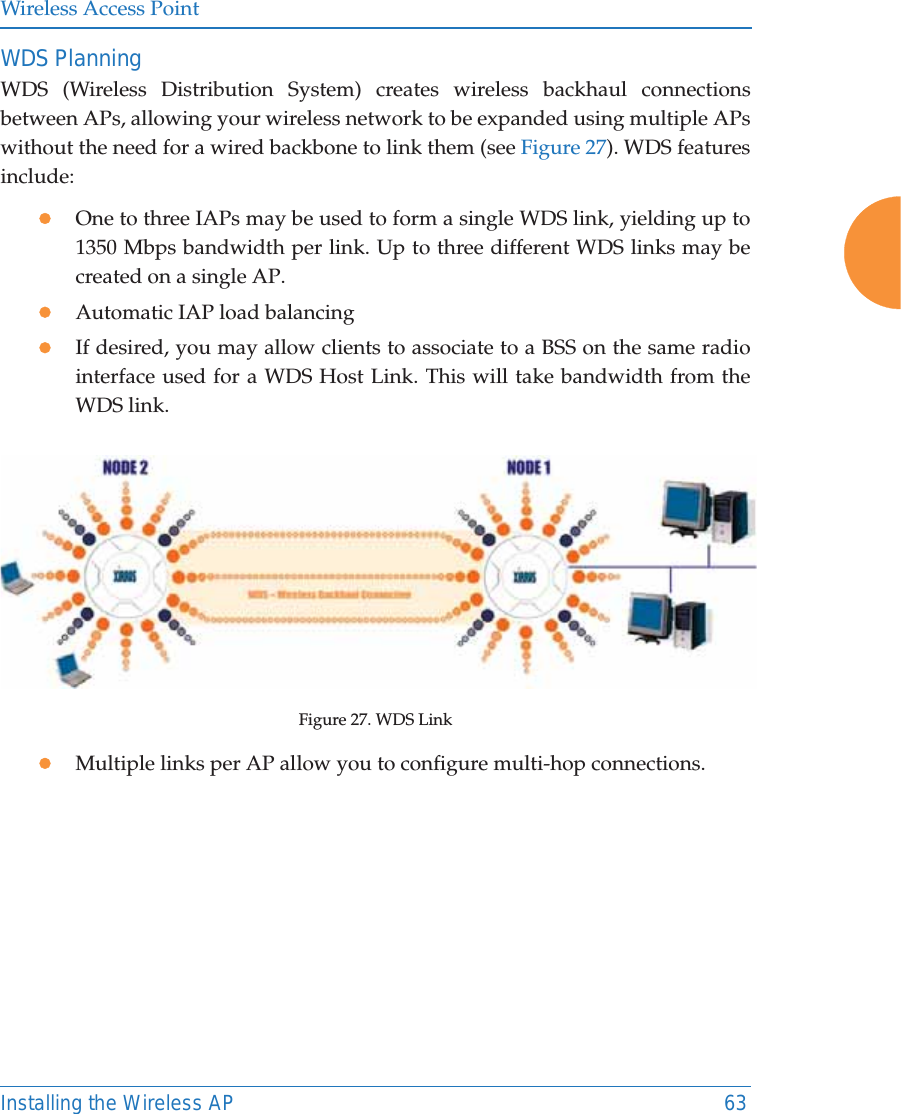 Wireless Access PointInstalling the Wireless AP 63WDS PlanningWDS (Wireless Distribution System) creates wireless backhaul connections between APs, allowing your wireless network to be expanded using multiple APs without the need for a wired backbone to link them (see Figure 27). WDS features include:zOne to three IAPs may be used to form a single WDS link, yielding up to 1350 Mbps bandwidth per link. Up to three different WDS links may be created on a single AP. zAutomatic IAP load balancing zIf desired, you may allow clients to associate to a BSS on the same radio interface used for a WDS Host Link. This will take bandwidth from the WDS link. Figure 27. WDS LinkzMultiple links per AP allow you to configure multi-hop connections.