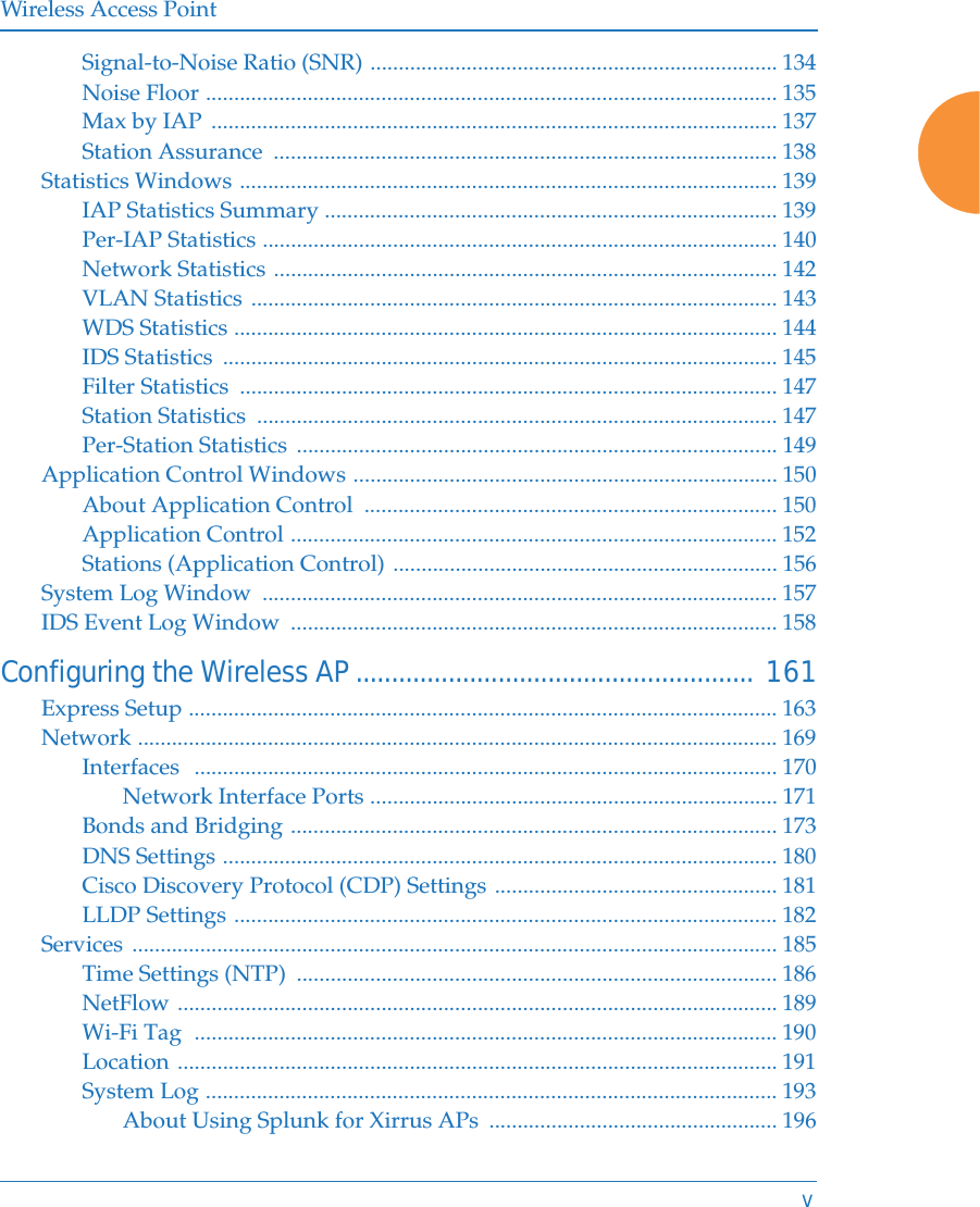 Wireless Access PointvSignal-to-Noise Ratio (SNR) ........................................................................ 134Noise Floor ..................................................................................................... 135Max by IAP  .................................................................................................... 137Station Assurance  ......................................................................................... 138Statistics Windows ............................................................................................... 139IAP Statistics Summary ................................................................................ 139Per-IAP Statistics ........................................................................................... 140Network Statistics ......................................................................................... 142VLAN Statistics ............................................................................................. 143WDS Statistics ................................................................................................ 144IDS Statistics  .................................................................................................. 145Filter Statistics  ............................................................................................... 147Station Statistics  ............................................................................................ 147Per-Station Statistics  ..................................................................................... 149Application Control Windows ........................................................................... 150About Application Control  ......................................................................... 150Application Control ...................................................................................... 152Stations (Application Control) .................................................................... 156System Log Window  ........................................................................................... 157IDS Event Log Window  ...................................................................................... 158Configuring the Wireless AP........................................................ 161Express Setup ........................................................................................................ 163Network ................................................................................................................. 169Interfaces  ....................................................................................................... 170Network Interface Ports ........................................................................ 171Bonds and Bridging ...................................................................................... 173DNS Settings .................................................................................................. 180Cisco Discovery Protocol (CDP) Settings .................................................. 181LLDP Settings ................................................................................................ 182Services .................................................................................................................. 185Time Settings (NTP)  ..................................................................................... 186NetFlow .......................................................................................................... 189Wi-Fi Tag  ....................................................................................................... 190Location .......................................................................................................... 191System Log ..................................................................................................... 193About Using Splunk for Xirrus APs  ................................................... 196