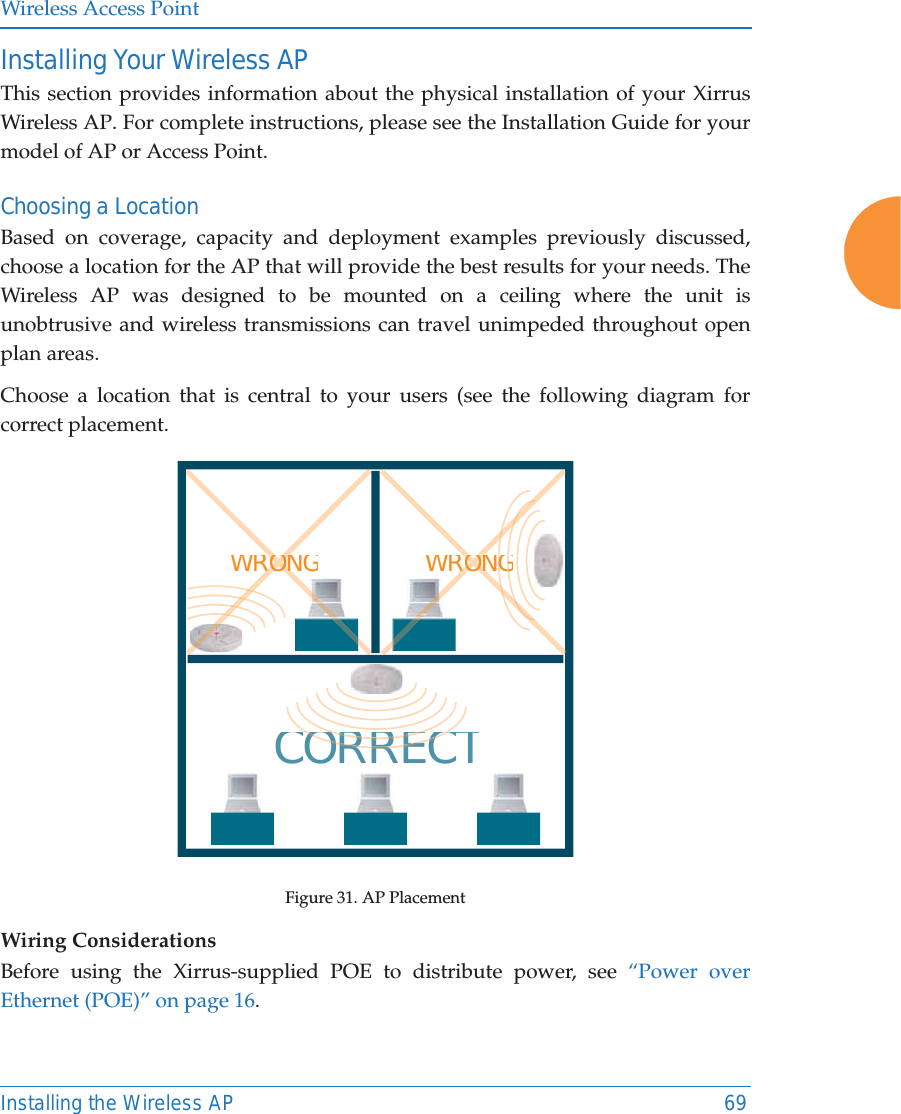 Wireless Access PointInstalling the Wireless AP 69Installing Your Wireless APThis section provides information about the physical installation of your Xirrus Wireless AP. For complete instructions, please see the Installation Guide for your model of AP or Access Point. Choosing a LocationBased on coverage, capacity and deployment examples previously discussed, choose a location for the AP that will provide the best results for your needs. The Wireless AP was designed to be mounted on a ceiling where the unit is unobtrusive and wireless transmissions can travel unimpeded throughout open plan areas.Choose a location that is central to your users (see the following diagram for correct placement.Figure 31. AP PlacementWiring ConsiderationsBefore using the Xirrus-supplied POE to distribute power, see “Power over Ethernet (POE)” on page 16. WRONGCORRECTRORRERORRECWRONGGGOONRORONONRORON