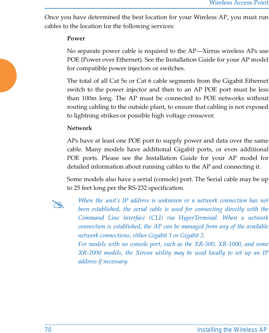 Wireless Access Point70 Installing the Wireless APOnce you have determined the best location for your Wireless AP, you must run cables to the location for the following services:PowerNo separate power cable is required to the AP—Xirrus wireless APs use POE (Power over Ethernet). See the Installation Guide for your AP model for compatible power injectors or switches.The total of all Cat 5e or Cat 6 cable segments from the Gigabit Ethernet switch to the power injector and then to an AP POE port must be less than 100m long. The AP must be connected to POE networks without routing cabling to the outside plant, to ensure that cabling is not exposed to lightning strikes or possible high voltage crossover.NetworkAPs have at least one POE port to supply power and data over the same cable. Many models have additional Gigabit ports, or even additional POE ports. Please see the Installation Guide for your AP model for detailed information about running cables to the AP and connecting it. Some models also have a serial (console) port. The Serial cable may be up to 25 feet long per the RS-232 specification.#When the unit’s IP address is unknown or a network connection has not been established, the serial cable is used for connecting directly with the Command Line Interface (CLI) via HyperTerminal. When a network connection is established, the AP can be managed from any of the available network connections, either Gigabit 1 or Gigabit 2. For models with no console port, such as the XR-500, XR-1000, and some XR-2000 models, the Xircon utility may be used locally to set up an IP address if necessary. 