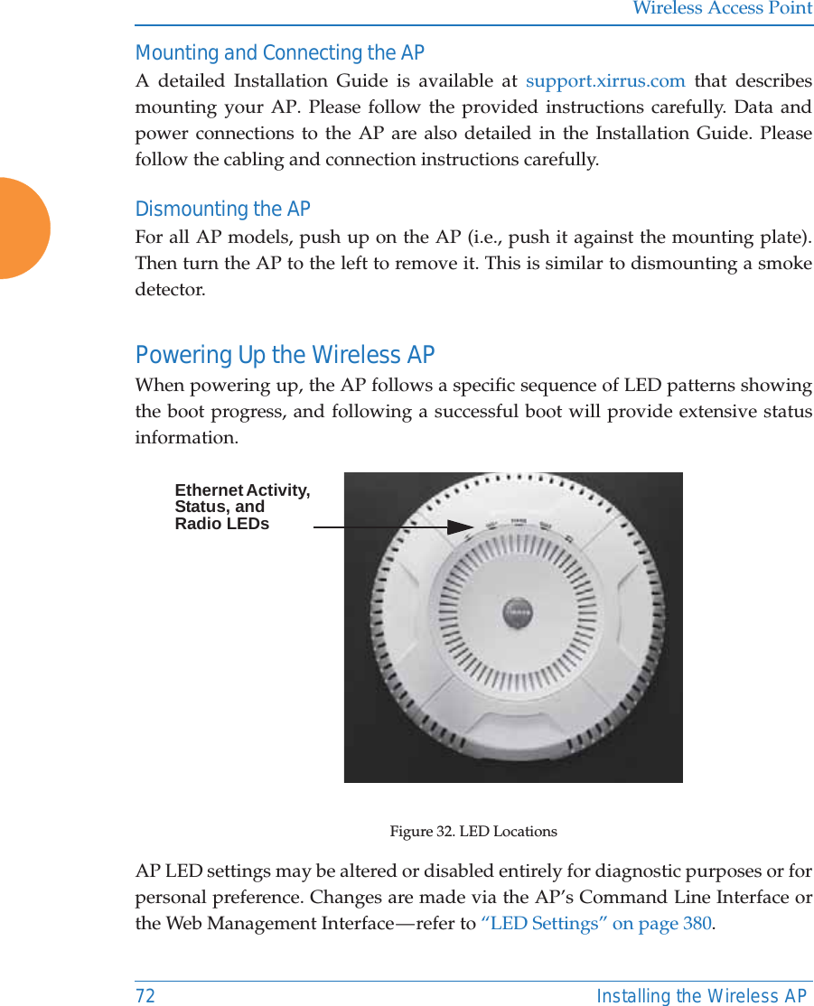 Wireless Access Point72 Installing the Wireless APMounting and Connecting the AP A detailed Installation Guide is available at support.xirrus.com that describes mounting your AP. Please follow the provided instructions carefully. Data and power connections to the AP are also detailed in the Installation Guide. Please follow the cabling and connection instructions carefully. Dismounting the AP For all AP models, push up on the AP (i.e., push it against the mounting plate). Then turn the AP to the left to remove it. This is similar to dismounting a smoke detector. Powering Up the Wireless APWhen powering up, the AP follows a specific sequence of LED patterns showing the boot progress, and following a successful boot will provide extensive status information.Figure 32. LED LocationsAP LED settings may be altered or disabled entirely for diagnostic purposes or for personal preference. Changes are made via the AP’s Command Line Interface or the Web Management Interface — refer to “LED Settings” on page 380. Ethernet Activity, Status, and Radio LEDs