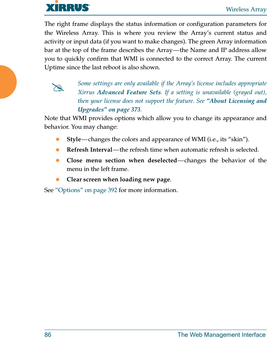 Wireless Array86 The Web Management InterfaceThe right frame displays the status information or configuration parameters for the Wireless Array. This is where you review the Array’s current status and activity or input data (if you want to make changes). The green Array information bar at the top of the frame describes the Array — the Name and IP address allow you to quickly confirm that WMI is connected to the correct Array. The current Uptime since the last reboot is also shown.Note that WMI provides options which allow you to change its appearance and behavior. You may change:Style — changes the colors and appearance of WMI (i.e., its “skin”).Refresh Interval — the refresh time when automatic refresh is selected.Close menu section when deselected — changes the behavior of the menu in the left frame.Clear screen when loading new page.See “Options” on page 392 for more information.Some settings are only available if the Array’s license includes appropriate Xirrus  Advanced Feature Sets. If a setting is unavailable (grayed out), then your license does not support the feature. See “About Licensing and Upgrades” on page 373.