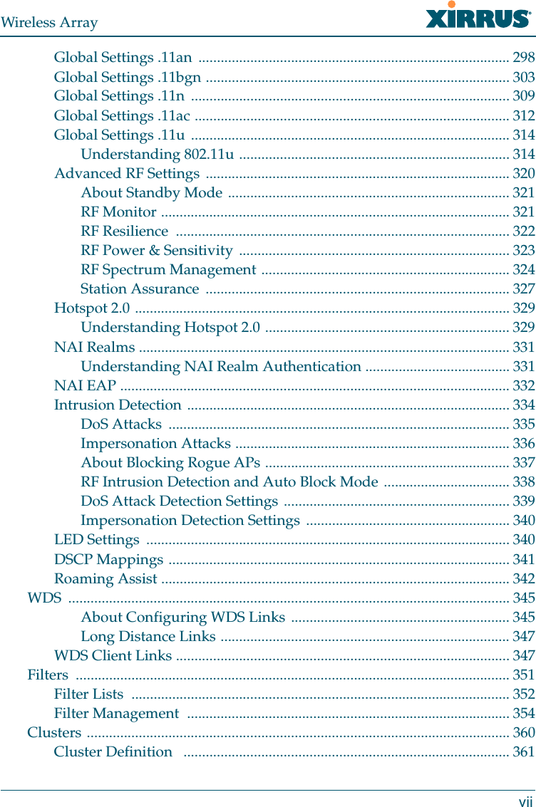 Wireless ArrayviiGlobal Settings .11an  .................................................................................... 298Global Settings .11bgn .................................................................................. 303Global Settings .11n  ...................................................................................... 309Global Settings .11ac ..................................................................................... 312Global Settings .11u ...................................................................................... 314Understanding 802.11u ......................................................................... 314Advanced RF Settings .................................................................................. 320About Standby Mode ............................................................................ 321RF Monitor .............................................................................................. 321RF Resilience  .......................................................................................... 322RF Power &amp; Sensitivity ......................................................................... 323RF Spectrum Management ................................................................... 324Station Assurance  .................................................................................. 327Hotspot 2.0 ..................................................................................................... 329Understanding Hotspot 2.0 .................................................................. 329NAI Realms .................................................................................................... 331Understanding NAI Realm Authentication ....................................... 331NAI EAP ......................................................................................................... 332Intrusion Detection ....................................................................................... 334DoS Attacks  ............................................................................................ 335Impersonation Attacks .......................................................................... 336About Blocking Rogue APs .................................................................. 337RF Intrusion Detection and Auto Block Mode .................................. 338DoS Attack Detection Settings ............................................................. 339Impersonation Detection Settings ....................................................... 340LED Settings  .................................................................................................. 340DSCP Mappings ............................................................................................ 341Roaming Assist .............................................................................................. 342WDS ....................................................................................................................... 345About Configuring WDS Links ........................................................... 345Long Distance Links .............................................................................. 347WDS Client Links .......................................................................................... 347Filters ..................................................................................................................... 351Filter Lists  ...................................................................................................... 352Filter Management  ....................................................................................... 354Clusters .................................................................................................................. 360Cluster Definition   ........................................................................................ 361