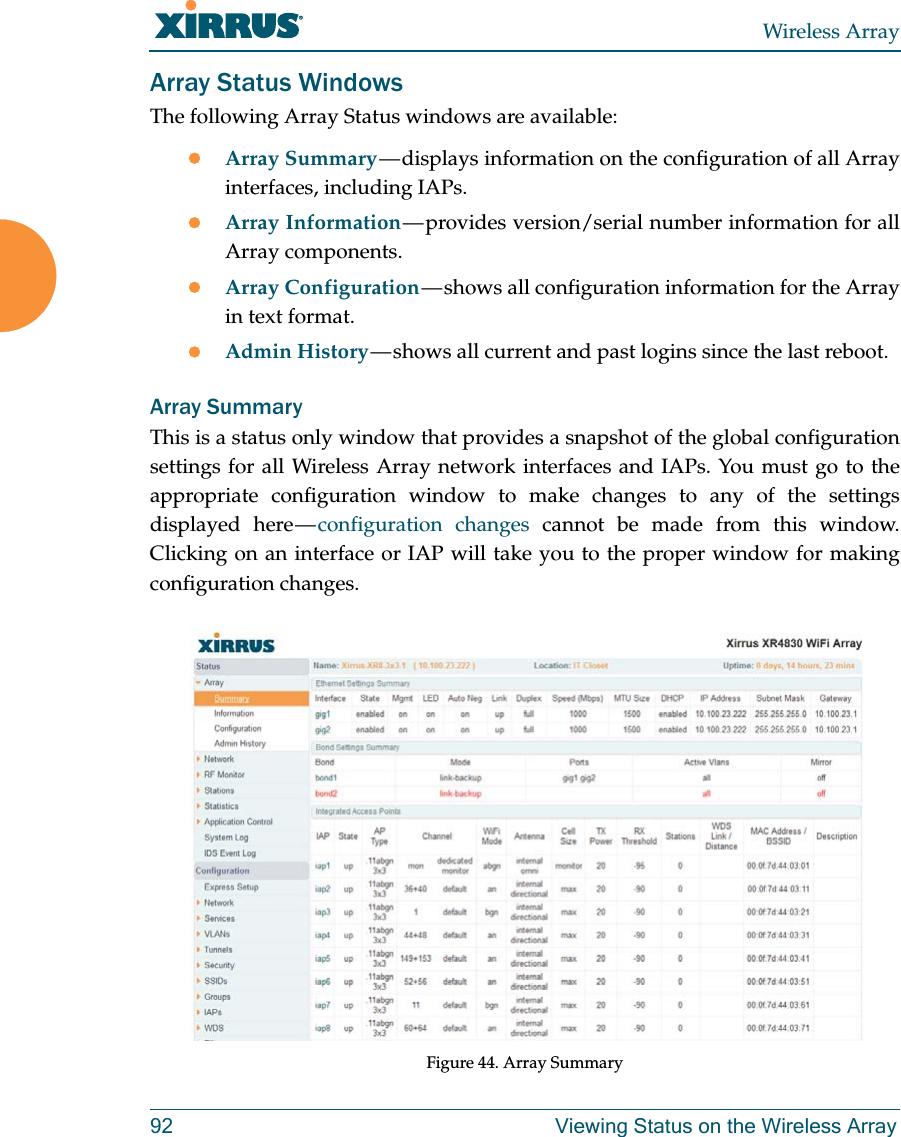 Wireless Array92 Viewing Status on the Wireless ArrayArray Status WindowsThe following Array Status windows are available:Array Summary — displays information on the configuration of all Array interfaces, including IAPs. Array Information — provides version/serial number information for all Array components. Array Configuration — shows all configuration information for the Array in text format. Admin History — shows all current and past logins since the last reboot.Array SummaryThis is a status only window that provides a snapshot of the global configuration settings for all Wireless Array network interfaces and IAPs. You must go to the appropriate configuration window to make changes to any of the settings displayed here — configuration changes cannot be made from this window. Clicking on an interface or IAP will take you to the proper window for making configuration changes. Figure 44. Array Summary 