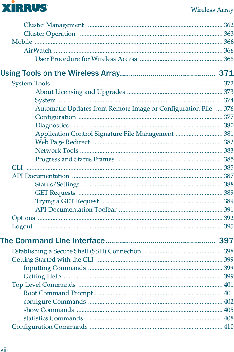 Wireless ArrayviiiCluster Management  ................................................................................... 362Cluster Operation   ........................................................................................ 363Mobile .................................................................................................................... 366AirWatch ........................................................................................................ 366User Procedure for Wireless Access  ................................................... 368Using Tools on the Wireless Array...............................................  371System Tools ......................................................................................................... 372About Licensing and Upgrades ........................................................... 373System ..................................................................................................... 374Automatic Updates from Remote Image or Configuration File  .... 376Configuration ......................................................................................... 377Diagnostics ............................................................................................. 380Application Control Signature File Management ............................. 381Web Page Redirect ................................................................................. 382Network Tools ........................................................................................ 383Progress and Status Frames  ................................................................. 385CLI  ......................................................................................................................... 385API Documentation ............................................................................................. 387Status/Settings ....................................................................................... 388GET Requests  ......................................................................................... 389Trying a GET Request ........................................................................... 389API Documentation Toolbar ................................................................ 391Options .................................................................................................................. 392Logout .................................................................................................................... 395The Command Line Interface ......................................................  397Establishing a Secure Shell (SSH) Connection ................................................. 398Getting Started with the CLI  .............................................................................. 399Inputting Commands ................................................................................... 399Getting Help  .................................................................................................. 399Top Level Commands  ......................................................................................... 401Root Command Prompt ............................................................................... 401configure Commands ................................................................................... 402show Commands  .......................................................................................... 405statistics Commands ..................................................................................... 408Configuration Commands .................................................................................. 410