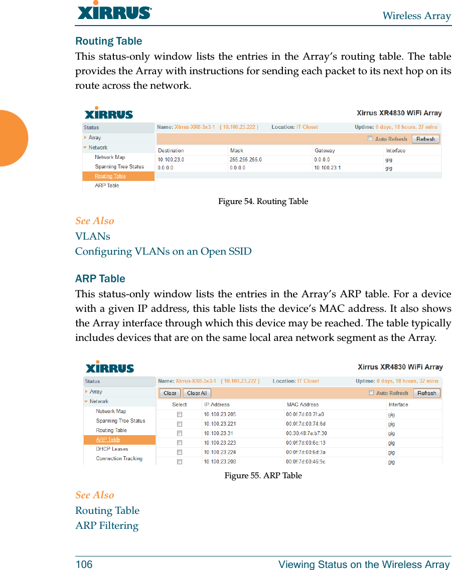 Wireless Array106 Viewing Status on the Wireless ArrayRouting Table This status-only window lists the entries in the Array’s routing table. The table provides the Array with instructions for sending each packet to its next hop on its route across the network.  Figure 54. Routing Table See AlsoVLANsConfiguring VLANs on an Open SSIDARP Table This status-only window lists the entries in the Array’s ARP table. For a device with a given IP address, this table lists the device’s MAC address. It also shows the Array interface through which this device may be reached. The table typically includes devices that are on the same local area network segment as the Array.  Figure 55. ARP Table See AlsoRouting TableARP Filtering