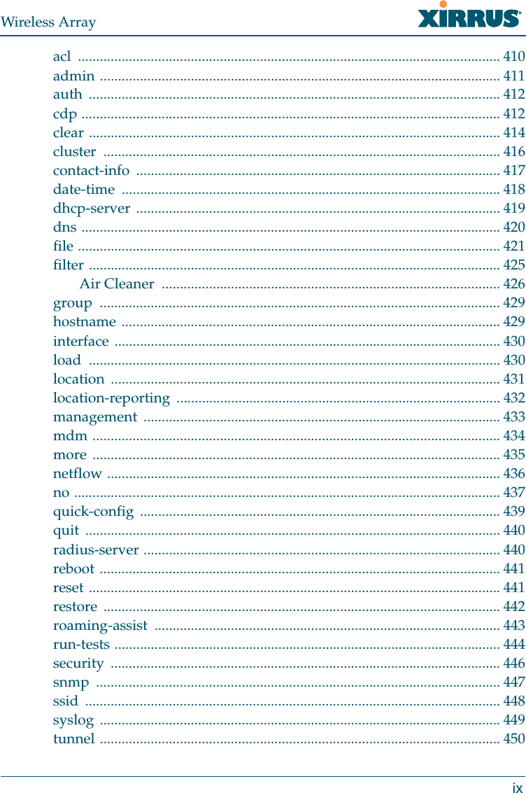 Wireless Arrayixacl .................................................................................................................... 410admin .............................................................................................................. 411auth ................................................................................................................. 412cdp ................................................................................................................... 412clear ................................................................................................................. 414cluster ............................................................................................................. 416contact-info .................................................................................................... 417date-time ........................................................................................................ 418dhcp-server .................................................................................................... 419dns ................................................................................................................... 420file .................................................................................................................... 421filter ................................................................................................................. 425Air Cleaner  ............................................................................................. 426group .............................................................................................................. 429hostname ........................................................................................................ 429interface .......................................................................................................... 430load ................................................................................................................. 430location ........................................................................................................... 431location-reporting ......................................................................................... 432management .................................................................................................. 433mdm ................................................................................................................ 434more ................................................................................................................ 435netflow ............................................................................................................ 436no ..................................................................................................................... 437quick-config ................................................................................................... 439quit .................................................................................................................. 440radius-server .................................................................................................. 440reboot .............................................................................................................. 441reset ................................................................................................................. 441restore ............................................................................................................. 442roaming-assist ............................................................................................... 443run-tests .......................................................................................................... 444security ........................................................................................................... 446snmp ............................................................................................................... 447ssid .................................................................................................................. 448syslog .............................................................................................................. 449tunnel .............................................................................................................. 450