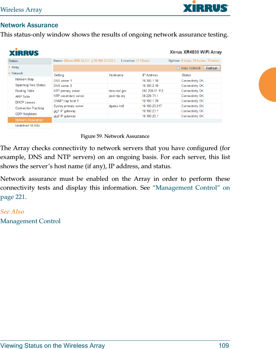 Wireless ArrayViewing Status on the Wireless Array 109Network AssuranceThis status-only window shows the results of ongoing network assurance testing. Figure 59. Network AssuranceThe Array checks connectivity to network servers that you have configured (for example, DNS and NTP servers) on an ongoing basis. For each server, this list shows the server’s host name (if any), IP address, and status. Network assurance must be enabled on the Array in order to perform these connectivity tests and display this information. See “Management Control” on page 221.See AlsoManagement Control