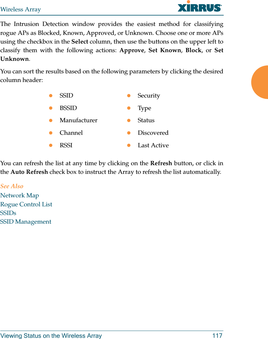 Wireless ArrayViewing Status on the Wireless Array 117The Intrusion Detection window provides the easiest method for classifying rogue APs as Blocked, Known, Approved, or Unknown. Choose one or more APs using the checkbox in the Select column, then use the buttons on the upper left to classify them with the following actions: Approve,  Set Known,  Block, or Set Unknown. You can sort the results based on the following parameters by clicking the desired column header: You can refresh the list at any time by clicking on the Refresh button, or click in the Auto Refresh check box to instruct the Array to refresh the list automatically. See AlsoNetwork MapRogue Control List SSIDsSSID ManagementSSID SecurityBSSID TypeManufacturer StatusChannel DiscoveredRSSI Last Active