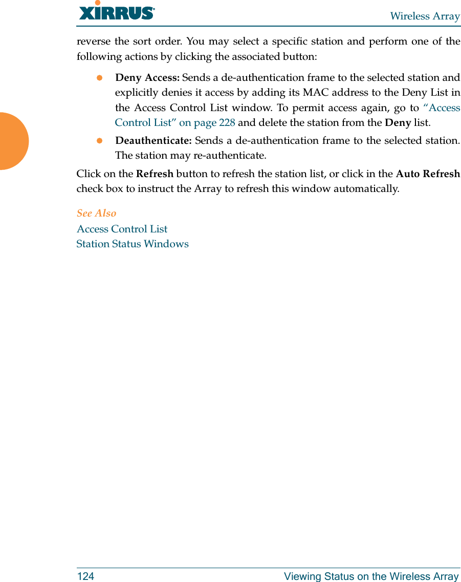 Wireless Array124 Viewing Status on the Wireless Arrayreverse the sort order. You may select a specific station and perform one of the following actions by clicking the associated button:Deny Access: Sends a de-authentication frame to the selected station and explicitly denies it access by adding its MAC address to the Deny List in the Access Control List window. To permit access again, go to “Access Control List” on page 228 and delete the station from the Deny list.Deauthenticate: Sends a de-authentication frame to the selected station. The station may re-authenticate. Click on the Refresh button to refresh the station list, or click in the Auto Refreshcheck box to instruct the Array to refresh this window automatically. See AlsoAccess Control ListStation Status Windows