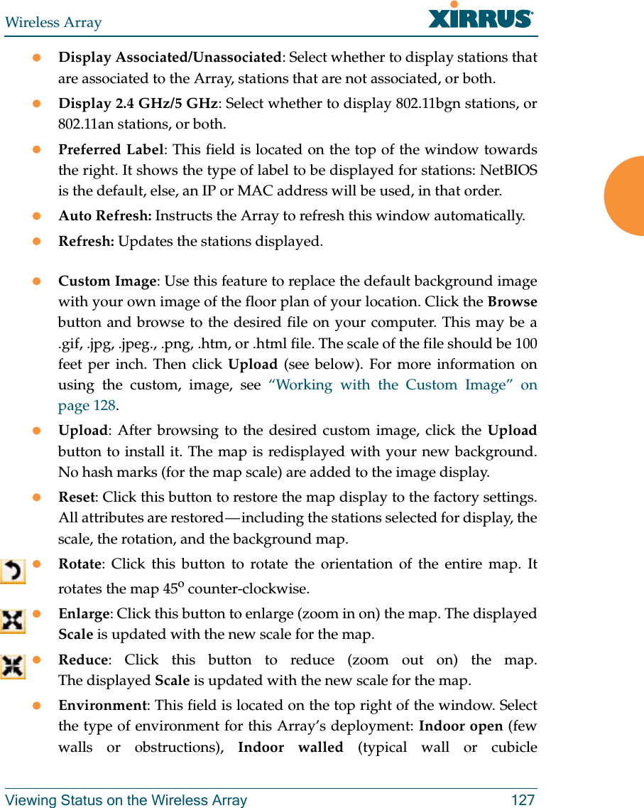 Wireless ArrayViewing Status on the Wireless Array 127Display Associated/Unassociated: Select whether to display stations that are associated to the Array, stations that are not associated, or both. Display 2.4 GHz/5 GHz: Select whether to display 802.11bgn stations, or 802.11an stations, or both.Preferred Label: This field is located on the top of the window towards the right. It shows the type of label to be displayed for stations: NetBIOS is the default, else, an IP or MAC address will be used, in that order. Auto Refresh: Instructs the Array to refresh this window automatically. Refresh: Updates the stations displayed. Custom Image: Use this feature to replace the default background image with your own image of the floor plan of your location. Click the Browsebutton and browse to the desired file on your computer. This may be a .gif, .jpg, .jpeg., .png, .htm, or .html file. The scale of the file should be 100 feet per inch. Then click Upload (see below). For more information on using the custom, image, see “Working with the Custom Image” on page 128. Upload: After browsing to the desired custom image, click the Uploadbutton to install it. The map is redisplayed with your new background. No hash marks (for the map scale) are added to the image display. Reset: Click this button to restore the map display to the factory settings. All attributes are restored — including the stations selected for display, the scale, the rotation, and the background map. Rotate: Click this button to rotate the orientation of the entire map. It rotates the map 45o counter-clockwise. Enlarge: Click this button to enlarge (zoom in on) the map. The displayed Scale is updated with the new scale for the map. Reduce: Click this button to reduce (zoom out on) the map. The displayed Scale is updated with the new scale for the map. Environment: This field is located on the top right of the window. Select the type of environment for this Array’s deployment: Indoor open (few walls or obstructions), Indoor walled (typical wall or cubicle 