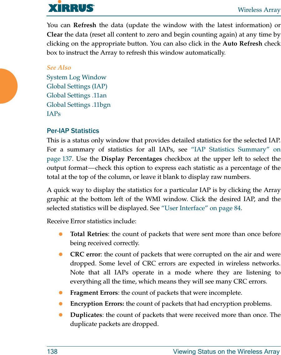 Wireless Array138 Viewing Status on the Wireless ArrayYou can Refresh the data (update the window with the latest information) or Clear the data (reset all content to zero and begin counting again) at any time by clicking on the appropriate button. You can also click in the Auto Refresh check box to instruct the Array to refresh this window automatically. See AlsoSystem Log WindowGlobal Settings (IAP)Global Settings .11anGlobal Settings .11bgnIAPsPer-IAP Statistics This is a status only window that provides detailed statistics for the selected IAP. For a summary of statistics for all IAPs, see “IAP Statistics Summary” on page 137. Use the Display Percentages checkbox at the upper left to select the output format — check this option to express each statistic as a percentage of the total at the top of the column, or leave it blank to display raw numbers. A quick way to display the statistics for a particular IAP is by clicking the Array graphic at the bottom left of the WMI window. Click the desired IAP, and the selected statistics will be displayed. See “User Interface” on page 84. Receive Error statistics include:Total Retries: the count of packets that were sent more than once before being received correctly.CRC error: the count of packets that were corrupted on the air and were dropped. Some level of CRC errors are expected in wireless networks. Note that all IAPs operate in a mode where they are listening to everything all the time, which means they will see many CRC errors. Fragment Errors: the count of packets that were incomplete.Encryption Errors: the count of packets that had encryption problems.Duplicates: the count of packets that were received more than once. The duplicate packets are dropped. 