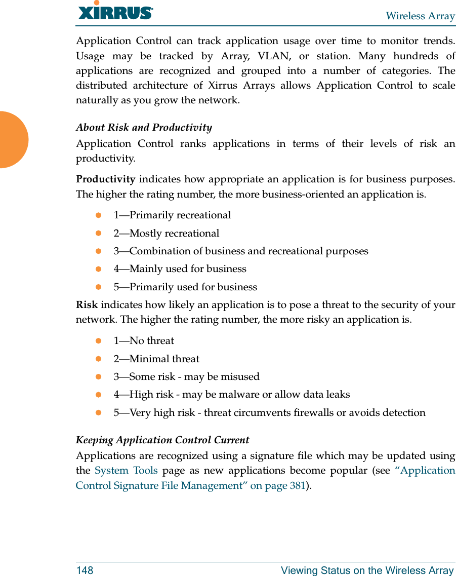 Wireless Array148 Viewing Status on the Wireless ArrayApplication Control can track application usage over time to monitor trends. Usage may be tracked by Array, VLAN, or station. Many hundreds of applications are recognized and grouped into a number of categories. The distributed architecture of Xirrus Arrays allows Application Control to scale naturally as you grow the network. About Risk and ProductivityApplication Control ranks applications in terms of their levels of risk an productivity.Productivity indicates how appropriate an application is for business purposes. The higher the rating number, the more business-oriented an application is.1—Primarily recreational2—Mostly recreational3—Combination of business and recreational purposes4—Mainly used for business5—Primarily used for businessRisk indicates how likely an application is to pose a threat to the security of your network. The higher the rating number, the more risky an application is.1—No threat2—Minimal threat3—Some risk - may be misused4—High risk - may be malware or allow data leaks5—Very high risk - threat circumvents firewalls or avoids detectionKeeping Application Control CurrentApplications are recognized using a signature file which may be updated using the  System Tools page as new applications become popular (see “Application Control Signature File Management” on page 381). 