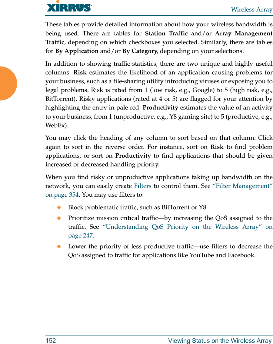 Wireless Array152 Viewing Status on the Wireless ArrayThese tables provide detailed information about how your wireless bandwidth is being used. There are tables for Station Traffic and/or Array Management Traff ic, depending on which checkboxes you selected. Similarly, there are tables for By Application and/or By Category, depending on your selections. In addition to showing traffic statistics, there are two unique and highly useful columns.  Risk estimates the likelihood of an application causing problems for your business, such as a file-sharing utility introducing viruses or exposing you to legal problems. Risk is rated from 1 (low risk, e.g., Google) to 5 (high risk, e.g., BitTorrent). Risky applications (rated at 4 or 5) are flagged for your attention by highlighting the entry in pale red. Productivity estimates the value of an activity to your business, from 1 (unproductive, e.g., Y8 gaming site) to 5 (productive, e.g., WebEx). You may click the heading of any column to sort based on that column. Click again to sort in the reverse order. For instance, sort on Risk to find problem applications, or sort on Productivity to find applications that should be given increased or decreased handling priority. When you find risky or unproductive applications taking up bandwidth on the network, you can easily create Filters to control them. See “Filter Management” on page 354. You may use filters to:Block problematic traffic, such as BitTorrent or Y8.Prioritize mission critical traffic—by increasing the QoS assigned to the traffic. See “Understanding QoS Priority on the Wireless Array” on page 247. Lower the priority of less productive traffic—use filters to decrease the QoS assigned to traffic for applications like YouTube and Facebook. 