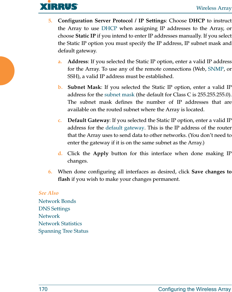 Wireless Array170 Configuring the Wireless Array5. Configuration Server Protocol / IP Settings: Choose DHCP to instruct the Array to use DHCP when assigning IP addresses to the Array, or choose Static IP if you intend to enter IP addresses manually. If you select the Static IP option you must specify the IP address, IP subnet mask and default gateway.a. Address: If you selected the Static IP option, enter a valid IP address for the Array. To use any of the remote connections (Web, SNMP, or SSH), a valid IP address must be established.b. Subnet Mask: If you selected the Static IP option, enter a valid IP address for the subnet mask (the default for Class C is 255.255.255.0). The subnet mask defines the number of IP addresses that are available on the routed subnet where the Array is located.c. Default Gateway: If you selected the Static IP option, enter a valid IP address for the default gateway. This is the IP address of the router that the Array uses to send data to other networks. (You don’t need to enter the gateway if it is on the same subnet as the Array.) d. Click the Apply button for this interface when done making IP changes.6. When done configuring all interfaces as desired, click Save changes to flash if you wish to make your changes permanent. See AlsoNetwork BondsDNS SettingsNetworkNetwork StatisticsSpanning Tree Status