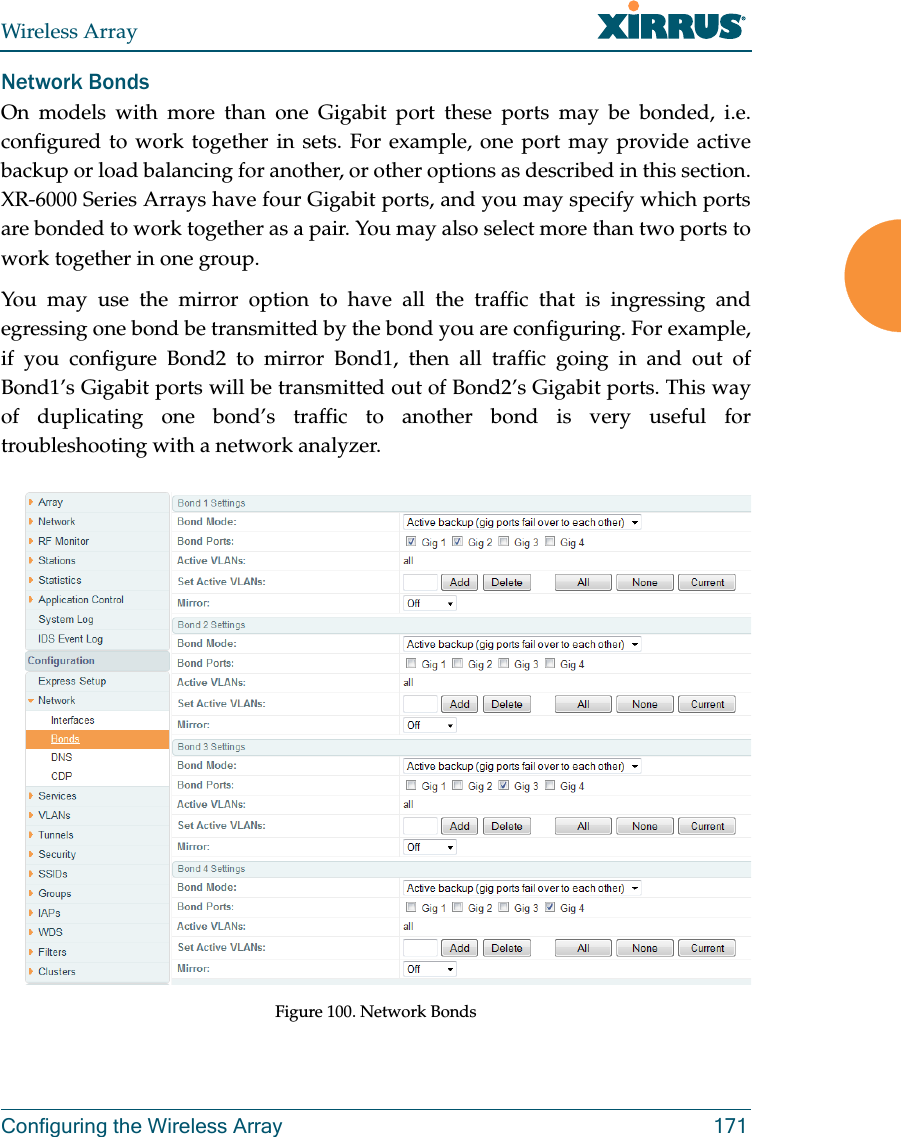 Wireless ArrayConfiguring the Wireless Array 171Network BondsOn models with more than one Gigabit port these ports may be bonded, i.e. configured to work together in sets. For example, one port may provide active backup or load balancing for another, or other options as described in this section. XR-6000 Series Arrays have four Gigabit ports, and you may specify which ports are bonded to work together as a pair. You may also select more than two ports to work together in one group.You may use the mirror option to have all the traffic that is ingressing and egressing one bond be transmitted by the bond you are configuring. For example, if you configure Bond2 to mirror Bond1, then all traffic going in and out of Bond1’s Gigabit ports will be transmitted out of Bond2’s Gigabit ports. This way of duplicating one bond’s traffic to another bond is very useful for troubleshooting with a network analyzer. Figure 100. Network Bonds