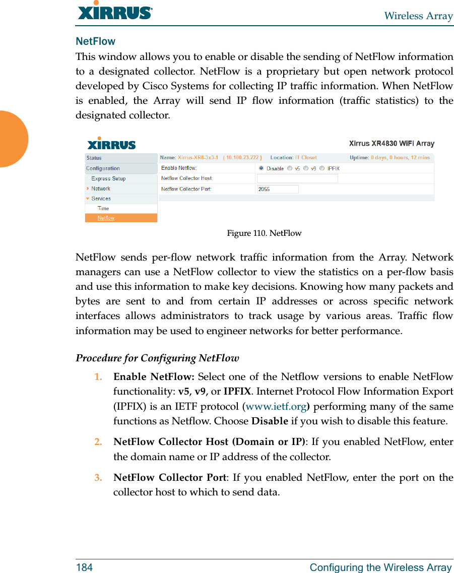 Wireless Array184 Configuring the Wireless ArrayNetFlowThis window allows you to enable or disable the sending of NetFlow information to a designated collector. NetFlow is a proprietary but open network protocol developed by Cisco Systems for collecting IP traffic information. When NetFlow is enabled, the Array will send IP flow information (traffic statistics) to the designated collector. Figure 110. NetFlow NetFlow sends per-flow network traffic information from the Array. Network managers can use a NetFlow collector to view the statistics on a per-flow basis and use this information to make key decisions. Knowing how many packets and bytes are sent to and from certain IP addresses or across specific network interfaces allows administrators to track usage by various areas. Traffic flow information may be used to engineer networks for better performance. Procedure for Configuring NetFlow1. Enable NetFlow: Select one of the Netflow versions to enable NetFlow functionality: v5, v9, or IPFIX. Internet Protocol Flow Information Export (IPFIX) is an IETF protocol (www.ietf.org) performing many of the same functions as Netflow. Choose Disable if you wish to disable this feature.2. NetFlow Collector Host (Domain or IP): If you enabled NetFlow, enter the domain name or IP address of the collector.3. NetFlow Collector Port: If you enabled NetFlow, enter the port on the collector host to which to send data.