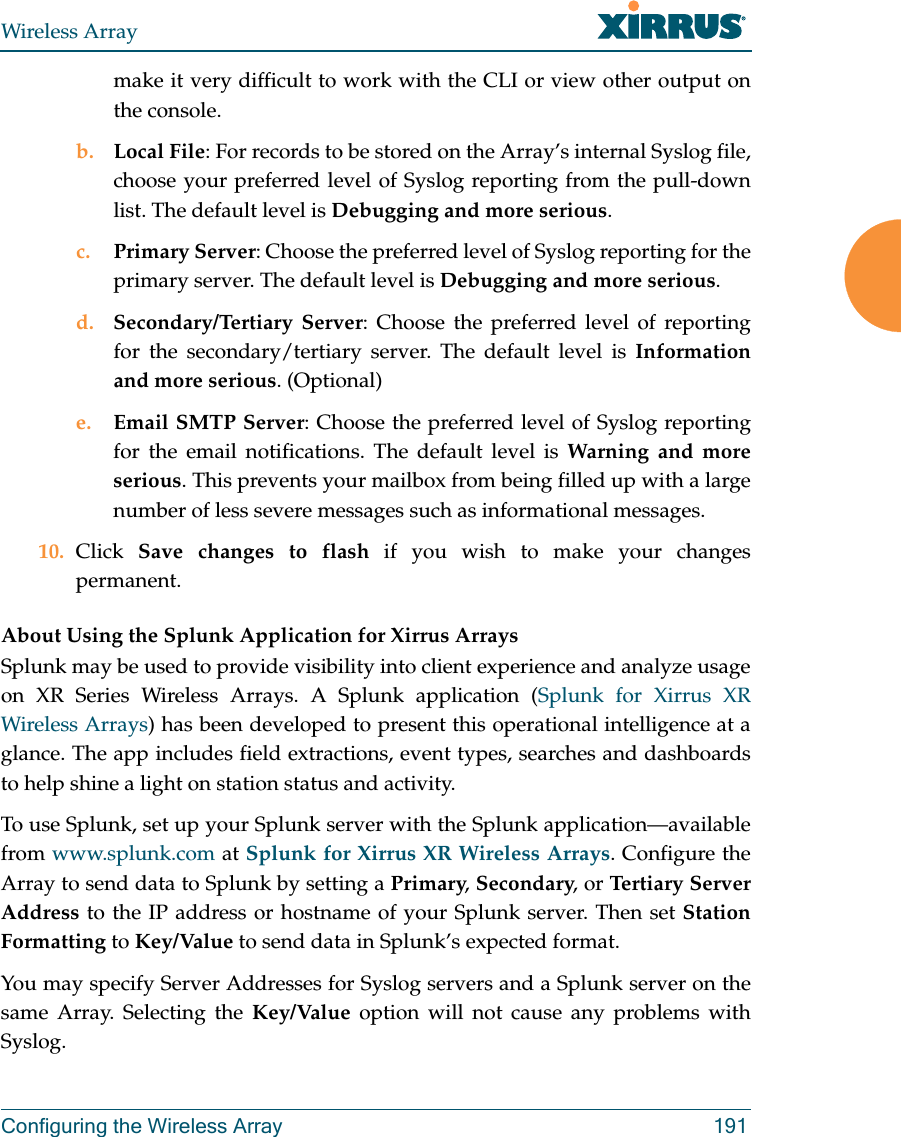 Wireless ArrayConfiguring the Wireless Array 191make it very difficult to work with the CLI or view other output on the console. b. Local File: For records to be stored on the Array’s internal Syslog file, choose your preferred level of Syslog reporting from the pull-down list. The default level is Debugging and more serious.c. Primary Server: Choose the preferred level of Syslog reporting for the primary server. The default level is Debugging and more serious.d. Secondary/Tertiary Server: Choose the preferred level of reporting for the secondary/tertiary server. The default level is Information and more serious. (Optional)e. Email SMTP Server: Choose the preferred level of Syslog reporting for the email notifications. The default level is Warning and more serious. This prevents your mailbox from being filled up with a large number of less severe messages such as informational messages. 10. Click  Save changes to flash if you wish to make your changes permanent.About Using the Splunk Application for Xirrus ArraysSplunk may be used to provide visibility into client experience and analyze usage on XR Series Wireless Arrays. A Splunk application (Splunk for Xirrus XR Wireless Arrays) has been developed to present this operational intelligence at a glance. The app includes field extractions, event types, searches and dashboards to help shine a light on station status and activity.To use Splunk, set up your Splunk server with the Splunk application—available from www.splunk.com at Splunk for Xirrus XR Wireless Arrays. Configure the Array to send data to Splunk by setting a Primary, Secondary, or Tertiary Server Address to the IP address or hostname of your Splunk server. Then set Station Formatting to Key/Value to send data in Splunk’s expected format. You may specify Server Addresses for Syslog servers and a Splunk server on the same Array. Selecting the Key/Value option will not cause any problems with Syslog.