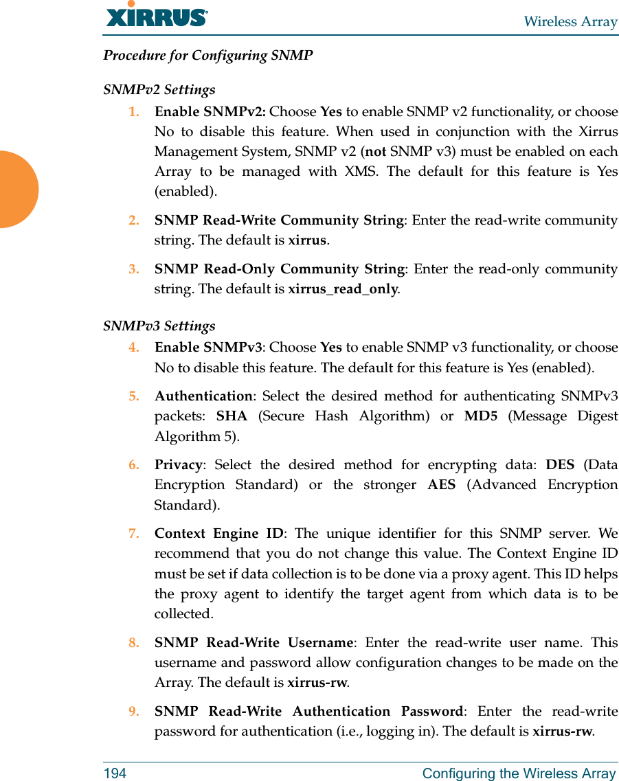 Wireless Array194 Configuring the Wireless ArrayProcedure for Configuring SNMPSNMPv2 Settings 1. Enable SNMPv2: Choose Yes to enable SNMP v2 functionality, or choose No to disable this feature. When used in conjunction with the Xirrus Management System, SNMP v2 (not SNMP v3) must be enabled on each Array to be managed with XMS. The default for this feature is Yes (enabled).2. SNMP Read-Write Community String: Enter the read-write community string. The default is xirrus.3. SNMP Read-Only Community String: Enter the read-only community string. The default is xirrus_read_only.SNMPv3 Settings 4. Enable SNMPv3: Choose Yes to enable SNMP v3 functionality, or choose No to disable this feature. The default for this feature is Yes (enabled). 5. Authentication: Select the desired method for authenticating SNMPv3 packets:  SHA (Secure Hash Algorithm) or MD5 (Message Digest Algorithm 5).6. Privacy: Select the desired method for encrypting data: DES (Data Encryption Standard) or the stronger AES (Advanced Encryption Standard).7. Context Engine ID: The unique identifier for this SNMP server. We recommend that you do not change this value. The Context Engine ID must be set if data collection is to be done via a proxy agent. This ID helps the proxy agent to identify the target agent from which data is to be collected. 8. SNMP Read-Write Username: Enter the read-write user name. This username and password allow configuration changes to be made on the Array. The default is xirrus-rw.9. SNMP Read-Write Authentication Password: Enter the read-write password for authentication (i.e., logging in). The default is xirrus-rw. 