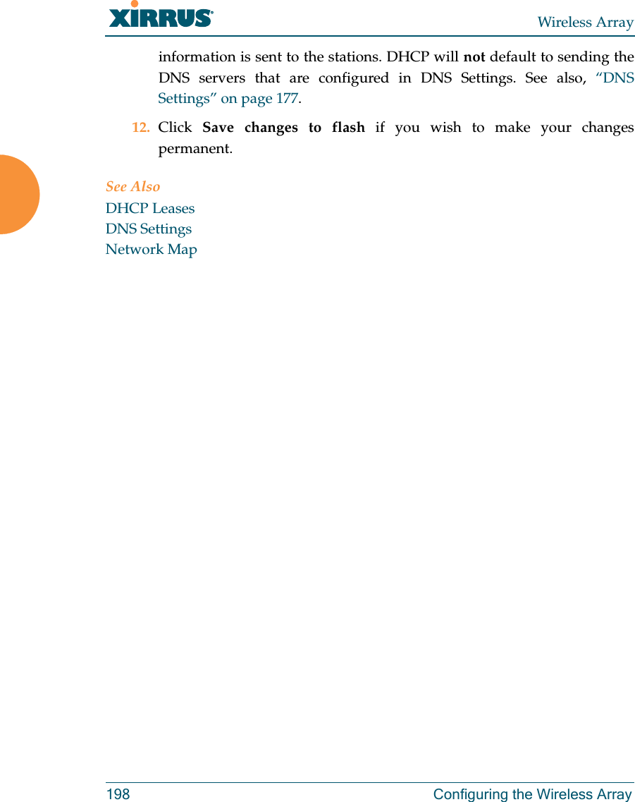 Wireless Array198 Configuring the Wireless Arrayinformation is sent to the stations. DHCP will not default to sending the DNS servers that are configured in DNS Settings. See also, “DNS Settings” on page 177.12. Click  Save changes to flash if you wish to make your changes permanent.See AlsoDHCP LeasesDNS SettingsNetwork Map