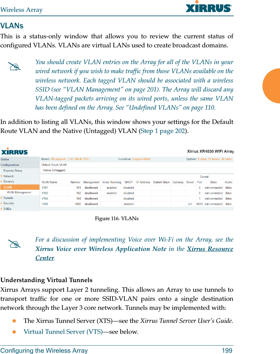 Wireless ArrayConfiguring the Wireless Array 199VLANsThis is a status-only window that allows you to review the current status of configured VLANs. VLANs are virtual LANs used to create broadcast domains. In addition to listing all VLANs, this window shows your settings for the Default Route VLAN and the Native (Untagged) VLAN (Step 1 page 202).Figure 116. VLANsUnderstanding Virtual Tunnels Xirrus Arrays support Layer 2 tunneling. This allows an Array to use tunnels to transport traffic for one or more SSID-VLAN pairs onto a single destination network through the Layer 3 core network. Tunnels may be implemented with:The Xirrus Tunnel Server (XTS)—see the Xirrus Tunnel Server User’s Guide.Virtual Tunnel Server (VTS)—see below.You should create VLAN entries on the Array for all of the VLANs in your wired network if you wish to make traffic from those VLANs available on the wireless network. Each tagged VLAN should be associated with a wireless SSID (see “VLAN Management” on page 201). The Array will discard any VLAN-tagged packets arriving on its wired ports, unless the same VLAN has been defined on the Array. See “Undefined VLANs” on page 110. For a discussion of implementing Voice over Wi-Fi on the Array, see the Xirrus Voice over Wireless Application Note in the Xirrus Resource Center. 