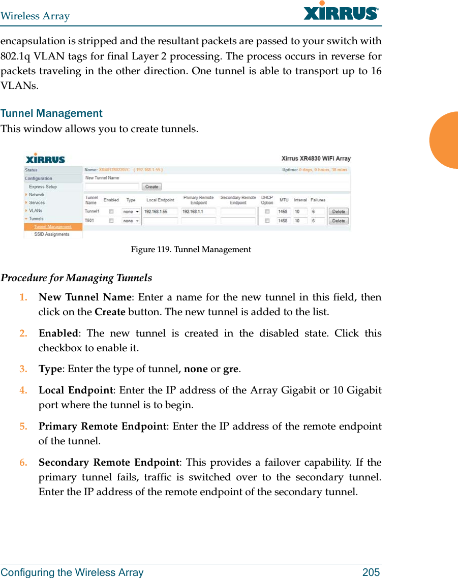 Wireless ArrayConfiguring the Wireless Array 205encapsulation is stripped and the resultant packets are passed to your switch with 802.1q VLAN tags for final Layer 2 processing. The process occurs in reverse for packets traveling in the other direction. One tunnel is able to transport up to 16 VLANs. Tunnel Management This window allows you to create tunnels. Figure 119. Tunnel ManagementProcedure for Managing Tunnels 1. New Tunnel Name: Enter a name for the new tunnel in this field, then click on the Create button. The new tunnel is added to the list.2. Enabled: The new tunnel is created in the disabled state. Click this checkbox to enable it.3. Type: Enter the type of tunnel, none or gre. 4. Local Endpoint: Enter the IP address of the Array Gigabit or 10 Gigabit port where the tunnel is to begin.5. Primary Remote Endpoint: Enter the IP address of the remote endpoint of the tunnel.6. Secondary Remote Endpoint: This provides a failover capability. If the primary tunnel fails, traffic is switched over to the secondary tunnel. Enter the IP address of the remote endpoint of the secondary tunnel.