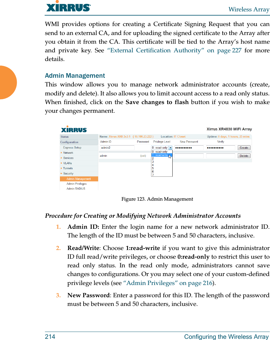 Wireless Array214 Configuring the Wireless ArrayWMI provides options for creating a Certificate Signing Request that you can send to an external CA, and for uploading the signed certificate to the Array after you obtain it from the CA. This certificate will be tied to the Array’s host name and private key. See “External Certification Authority” on page 227 for more details. Admin ManagementThis window allows you to manage network administrator accounts (create, modify and delete). It also allows you to limit account access to a read only status. When finished, click on the Save changes to flash button if you wish to make your changes permanent.Figure 123. Admin Management Procedure for Creating or Modifying Network Administrator Accounts1. Admin ID: Enter the login name for a new network administrator ID. The length of the ID must be between 5 and 50 characters, inclusive. 2. Read/Write: Choose 1:read-write if you want to give this administrator ID full read/write privileges, or choose 0:read-only to restrict this user to read only status. In the read only mode, administrators cannot save changes to configurations. Or you may select one of your custom-defined privilege levels (see “Admin Privileges” on page 216). 3. New Password: Enter a password for this ID. The length of the password must be between 5 and 50 characters, inclusive. 