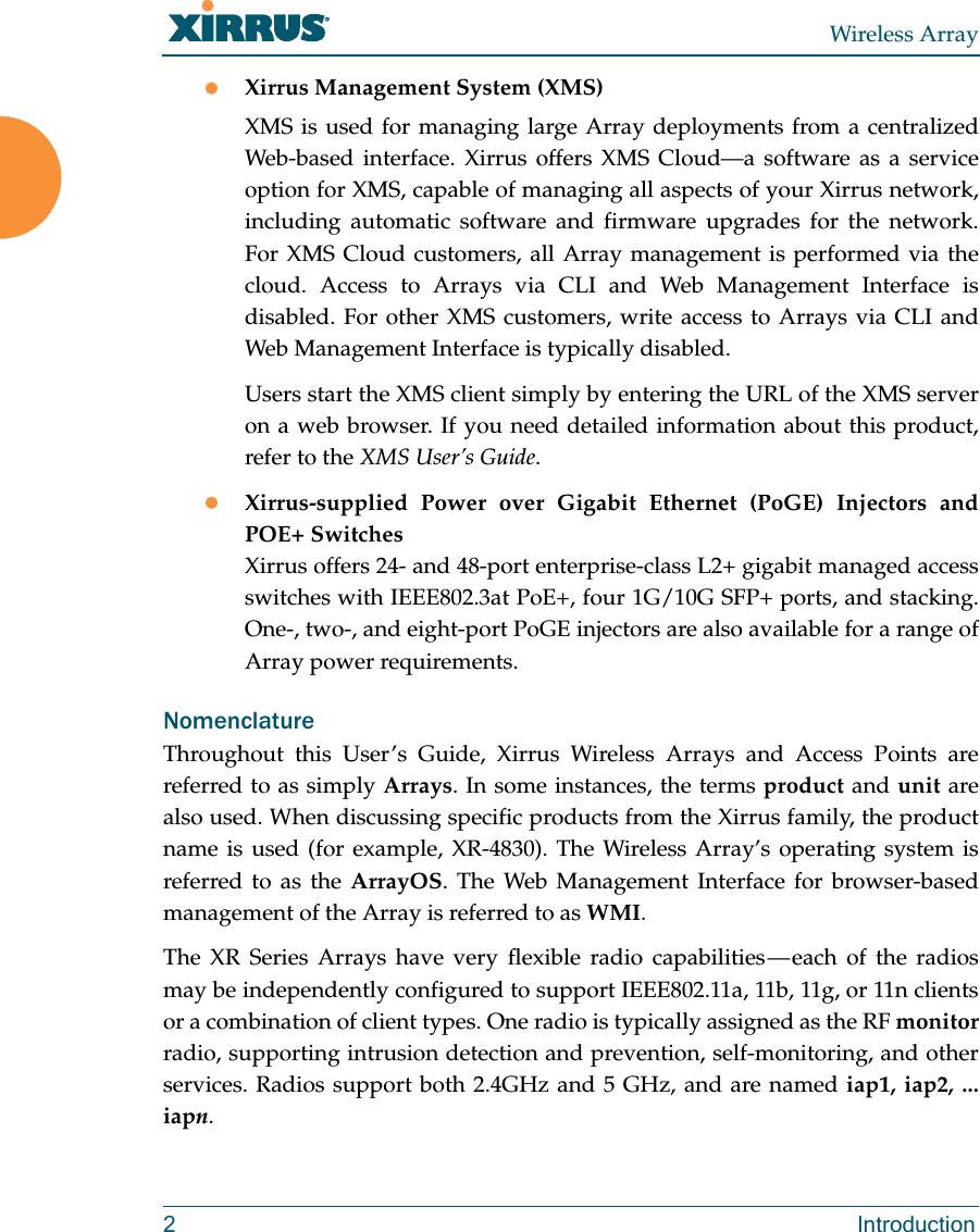 Wireless Array2 IntroductionXirrus Management System (XMS)XMS is used for managing large Array deployments from a centralized Web-based interface. Xirrus offers XMS Cloud—a software as a service option for XMS, capable of managing all aspects of your Xirrus network, including automatic software and firmware upgrades for the network. For XMS Cloud customers, all Array management is performed via the cloud. Access to Arrays via CLI and Web Management Interface is disabled. For other XMS customers, write access to Arrays via CLI and Web Management Interface is typically disabled.Users start the XMS client simply by entering the URL of the XMS server on a web browser. If you need detailed information about this product, refer to the XMS User’s Guide.Xirrus-supplied Power over Gigabit Ethernet (PoGE) Injectors and POE+ SwitchesXirrus offers 24- and 48-port enterprise-class L2+ gigabit managed access switches with IEEE802.3at PoE+, four 1G/10G SFP+ ports, and stacking. One-, two-, and eight-port PoGE injectors are also available for a range of Array power requirements. NomenclatureThroughout this User’s Guide, Xirrus Wireless Arrays and Access Points are referred to as simply Arrays. In some instances, the terms product and unit are also used. When discussing specific products from the Xirrus family, the product name is used (for example, XR-4830). The Wireless Array’s operating system is referred to as the ArrayOS. The Web Management Interface for browser-based management of the Array is referred to as WMI. The XR Series Arrays have very flexible radio capabilities — each of the radios may be independently configured to support IEEE802.11a, 11b, 11g, or 11n clients or a combination of client types. One radio is typically assigned as the RF monitorradio, supporting intrusion detection and prevention, self-monitoring, and other services. Radios support both 2.4GHz and 5 GHz, and are named iap1, iap2, ... iapn. 