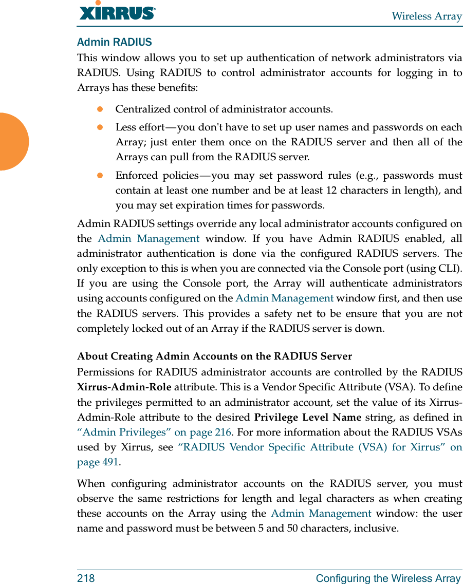 Wireless Array218 Configuring the Wireless ArrayAdmin RADIUSThis window allows you to set up authentication of network administrators via RADIUS. Using RADIUS to control administrator accounts for logging in to Arrays has these benefits: Centralized control of administrator accounts. Less effort — you don&apos;t have to set up user names and passwords on each Array; just enter them once on the RADIUS server and then all of the Arrays can pull from the RADIUS server. Enforced policies — you may set password rules (e.g., passwords must contain at least one number and be at least 12 characters in length), and you may set expiration times for passwords. Admin RADIUS settings override any local administrator accounts configured on the  Admin Management window. If you have Admin RADIUS enabled, all administrator authentication is done via the configured RADIUS servers. The only exception to this is when you are connected via the Console port (using CLI). If you are using the Console port, the Array will authenticate administrators using accounts configured on the Admin Management window first, and then use the RADIUS servers. This provides a safety net to be ensure that you are not completely locked out of an Array if the RADIUS server is down.About Creating Admin Accounts on the RADIUS Server Permissions for RADIUS administrator accounts are controlled by the RADIUS Xirrus-Admin-Role attribute. This is a Vendor Specific Attribute (VSA). To define the privileges permitted to an administrator account, set the value of its Xirrus-Admin-Role attribute to the desired Privilege Level Name string, as defined in “Admin Privileges” on page 216. For more information about the RADIUS VSAs used by Xirrus, see “RADIUS Vendor Specific Attribute (VSA) for Xirrus” on page 491. When configuring administrator accounts on the RADIUS server, you must observe the same restrictions for length and legal characters as when creating these accounts on the Array using the Admin Management window: the user name and password must be between 5 and 50 characters, inclusive. 