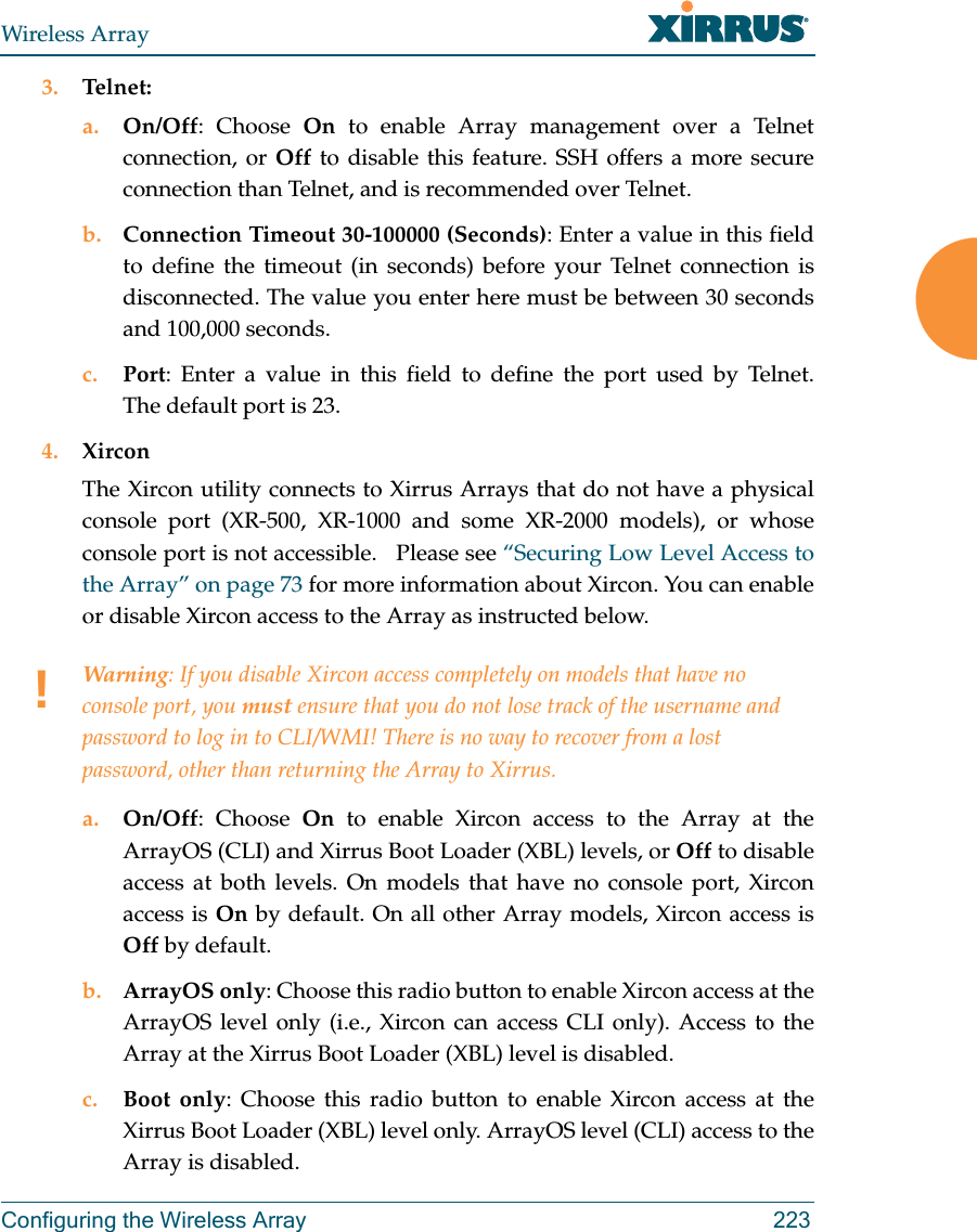 Wireless ArrayConfiguring the Wireless Array 2233. Telnet:a. On/Off: Choose On to enable Array management over a Telnet connection, or Off to disable this feature. SSH offers a more secure connection than Telnet, and is recommended over Telnet. b. Connection Timeout 30-100000 (Seconds): Enter a value in this field to define the timeout (in seconds) before your Telnet connection is disconnected. The value you enter here must be between 30 seconds and 100,000 seconds.c. Port: Enter a value in this field to define the port used by Telnet. The default port is 23.4. XirconThe Xircon utility connects to Xirrus Arrays that do not have a physical console port (XR-500, XR-1000 and some XR-2000 models), or whose console port is not accessible.   Please see “Securing Low Level Access to the Array” on page 73 for more information about Xircon. You can enable or disable Xircon access to the Array as instructed below. a. On/Off: Choose On to enable Xircon access to the Array at the ArrayOS (CLI) and Xirrus Boot Loader (XBL) levels, or Off to disable access at both levels. On models that have no console port, Xircon access is On by default. On all other Array models, Xircon access is Off by default. b. ArrayOS only: Choose this radio button to enable Xircon access at the ArrayOS level only (i.e., Xircon can access CLI only). Access to the Array at the Xirrus Boot Loader (XBL) level is disabled. c. Boot only: Choose this radio button to enable Xircon access at the Xirrus Boot Loader (XBL) level only. ArrayOS level (CLI) access to the Array is disabled. !Warning: If you disable Xircon access completely on models that have no console port, you must ensure that you do not lose track of the username and password to log in to CLI/WMI! There is no way to recover from a lost password, other than returning the Array to Xirrus.